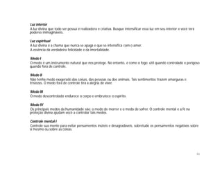 Luz interior
A luz divina que todo ser possui é realizadora e criativa. Busque intensificar essa luz em seu interior e você terá
poderes inimagináveis.

Luz espiritual
A luz divina é a chama que nunca se apaga e que se intensifica com o amor.
A essência da verdadeira felicidade e da imortalidade.

Medo I
O medo é um instrumento natural que nos protege. No entanto, é como o fogo: útil quando controlado e perigoso
quando fora de controle.

Medo II
Não tenha medo exagerado das coisas, das pessoas ou dos animais. Tais sentimentos trazem amarguras e
tristezas. O medo fora de controle tira a alegria de viver.

Medo III
O medo descontrolado endurece o corpo e embrutece o espírito.

Medo IV
Os principais medos da humanidade são: o medo de morrer e o medo de sofrer. O controle mental e a fé na
proteção divina ajudam você a controlar tais medos.

Controle mental I
Controle sua mente para evitar pensamentos inúteis e desagradáveis, sobretudo os pensamentos negativos sobre
si mesmo ou sobre as coisas.




                                                                                                                      46
 