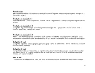 A imortalidade
A busca da imortalidade não depende dos avanços da ciência. Depende sim do avanço do espírito. Purifique-se e
viverás para sempre.

Revelações do céu e da terra I
No mundo material o corpo é importante. No além-túmulo o importante é o valor que o espírito adquiriu em vida
terrena.

Revelações do céu e da terra II
Os espíritos impuros sofrem por estarem desprovidos de corpo. Pois a ligação com o mundo terreno ainda é
muito forte para eles. Por isso reencarnam.


Revelações do céu e da terra III
A terra é uma mistura de prisão, laboratório, escola e oficina de trabalho. Cheias de regras e instruções. Ou se
aprende pelo entendimento ou se aprende pela dor. O livre arbítrio é uma dádiva. Boas escolhas são suas opções.

Os Espíritos de Luz I
Os espíritos superiores são desapegados, porque o apego é fonte de sofrimentos e dor. No entanto eles vivenciam
o profundo amor universal.

Os Espíritos de Luz II
Energia fundamental da criação divina, os espíritos de luz já cumpriram todas as etapas evolutivas terrenas. Por
isso ficaram libertos da roda das reencarnações. De modo que eles transitam na terra, por livre e espontânea
vontade, para praticarem o bem.

Roda da vida I
Os familiares e os amigos de hoje, talvez não sejam os mesmos de outras vidas terrenas. Eis o mundo dos vivos.



                                                                                                                   47
 