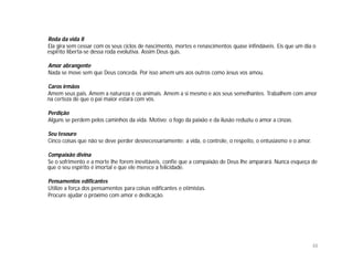 Roda da vida II
Ela gira sem cessar com os seus ciclos de nascimento, mortes e renascimentos quase infindáveis. Eis que um dia o
espírito liberta-se dessa roda evolutiva. Assim Deus quis.

Amor abrangente
Nada se move sem que Deus conceda. Por isso amem uns aos outros como Jesus vos amou.

Caros irmãos
Amem seus pais. Amem a natureza e os animais. Amem a si mesmo e aos seus semelhantes. Trabalhem com amor
na certeza de que o pai maior estará com vós.

Perdição
Alguns se perdem pelos caminhos da vida. Motivo: o fogo da paixão e da ilusão reduziu o amor a cinzas.

Seu tesouro
Cinco coisas que não se deve perder desnecessariamente: a vida, o controle, o respeito, o entusiasmo e o amor.

Compaixão divina
Se o sofrimento e a morte lhe forem inevitáveis, confie que a compaixão de Deus lhe amparará. Nunca esqueça de
que o seu espírito é imortal e que ele merece a felicidade.

Pensamentos edificantes
Utilize a força dos pensamentos para coisas edificantes e otimistas.
Procure ajudar o próximo com amor e dedicação.




                                                                                                                 48
 
