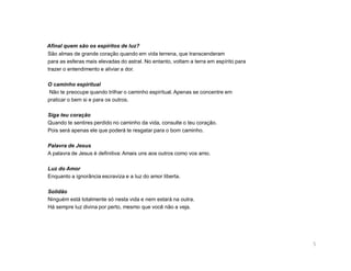 Afinal quem são os espíritos de luz?
São almas de grande coração quando em vida terrena, que transcenderam
para as esferas mais elevadas do astral. No entanto, voltam a terra em espírito para
trazer o entendimento e aliviar a dor.

O caminho espiritual
 Não te preocupe quando trilhar o caminho espiritual. Apenas se concentre em
praticar o bem si e para os outros.

Siga teu coração
Quando te sentires perdido no caminho da vida, consulte o teu coração.
Pois será apenas ele que poderá te resgatar para o bom caminho.

Palavra de Jesus
A palavra de Jesus é definitiva: Amais uns aos outros como vos amo.

Luz do Amor
Enquanto a ignorância escraviza e a luz do amor liberta.

Solidão
Ninguém está totalmente só nesta vida e nem estará na outra.
Há sempre luz divina por perto, mesmo que você não a veja.




                                                                                       5
 