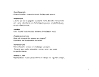 Caminho correto
O caminho de luz é o caminho correto. Um cego pode segui-lo.

Bom coração
A chama que não se apaga é o seu espírito imortal. Ela brilha intensamente
com o amor e definha no ódio. Portanto purifique vosso coração libertando-o
do ódio e da ignorância.

Amizade
Saiba escolher suas amizades. Nem toda árvore dá bons frutos.

Pessoas sem coração
Onde está o coração das pessoas sem coração?
Certamente elas já morreram e não sabem.

Grande coração
O tamanho do teu coração será medido por tuas ações.
 Somente quem pratica a bondade, o bem e o amor é que possui
um grande coração.

Perdido na vida
O pior perdido é aquele que se extraviou na vida por não seguir seu coração.




                                                                               6
 