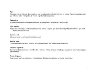 Paz
A sua paz interior é divina. Quem está em paz consigo certamente a divide com os outros. É assim que se percebe
que estamos todos interligados. O mundo espiritual a todos assiste.

Tuas obras
As tuas obras refletem os teus pensamentos, as tuas ações e certamente o teu coração.

Obra máxima
A obra mais valiosa que você realiza na jornada terrena é aquela que te eleva e te dignifica. Ela é tudo o que você
     levará para o outro lado.

O amor é luz
Não pode haver o real entendimento sem amor.

Amor & sexo
O amor transcende ao sexo; contudo não significa que por isso você precisa dispensá-lo.

Universo espiritual
O universo não tem começo e nem fim. Ele é eterno e infinito. É nessa morada que teu espírito universal viverá para
todo o sempre.

Ilusão & riqueza
Toda riqueza que traz malefícios é fruto de ilusão. Sabidamente a ilusão nunca traz bons frutos.




                                                                                                                      7
 