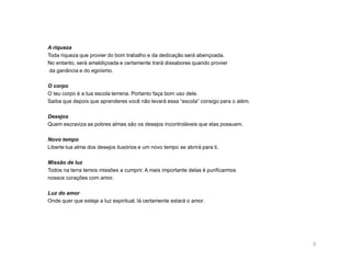 A riqueza
Toda riqueza que provier do bom trabalho e da dedicação será abençoada.
No entanto, será amaldiçoada e certamente trará dissabores quando provier
 da ganância e do egoísmo.

O corpo
O teu corpo é a tua escola terrena. Portanto faça bom uso dele.
Saiba que depois que aprenderes você não levará essa “escola” consigo para o além.

Desejos
Quem escraviza as pobres almas são os desejos incontroláveis que elas possuem.

Novo tempo
Liberte tua alma dos desejos ilusórios e um novo tempo se abrirá para ti.

Missão de luz
Todos na terra temos missões a cumprir. A mais importante delas é purificarmos
nossos corações com amor.

Luz do amor
Onde quer que esteja a luz espiritual, lá certamente estará o amor.




                                                                                     8
 