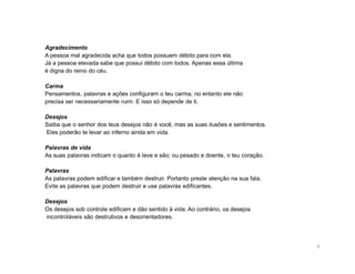 Agradecimento
A pessoa mal agradecida acha que todos possuem débito para com ela.
Já a pessoa elevada sabe que possui débito com todos. Apenas essa última
é digna do reino do céu.

Carma
Pensamentos, palavras e ações configuram o teu carma; no entanto ele não
precisa ser necessariamente ruim. E isso só depende de ti.

Desejos
Saiba que o senhor dos teus desejos não é você, mas as suas ilusões e sentimentos.
Eles poderão te levar ao inferno ainda em vida.

Palavras de vida
As suas palavras indicam o quanto é leve e são; ou pesado e doente, o teu coração.

Palavras
As palavras podem edificar e também destruir. Portanto preste atenção na sua fala.
Evite as palavras que podem destruir e use palavras edificantes.

Desejos
Os desejos sob controle edificam e dão sentido à vida. Ao contrário, os desejos
incontroláveis são destrutivos e desorientadores.




                                                                                     9
 