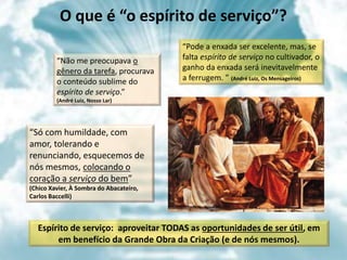 O que é “o espírito de serviço”?
“Não me preocupava o
gênero da tarefa, procurava
o conteúdo sublime do
espírito de serviço.”
(André Luiz, Nosso Lar)
“Só com humildade, com
amor, tolerando e
renunciando, esquecemos de
nós mesmos, colocando o
coração a serviço do bem”
(Chico Xavier, À Sombra do Abacateiro,
Carlos Baccelli)
“Pode a enxada ser excelente, mas, se
falta espírito de serviço no cultivador, o
ganho da enxada será inevitavelmente
a ferrugem. ” (André Luiz, Os Mensageiros)
Espírito de serviço: aproveitar TODAS as oportunidades de ser útil, em
em benefício da Grande Obra da Criação (e de nós mesmos).
 