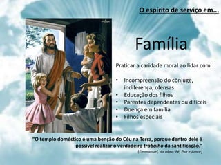 Família
Praticar a caridade moral ao lidar com:
• Incompreensão do cônjuge,
indiferença, ofensas
• Educação dos filhos
• Parentes dependentes ou difíceis
• Doença em família
• Filhos especiais
“O templo doméstico é uma benção do Céu na Terra, porque dentro dele é
possível realizar o verdadeiro trabalho da santificação.”
(Emmanuel, da obra: Fé, Paz e Amor)
O espírito de serviço em...
 