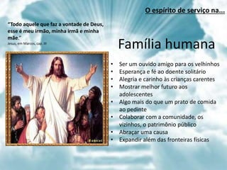 “Todo aquele que faz a vontade de Deus,
esse é meu irmão, minha irmã e minha
mãe.”
Jesus, em Marcos, cap. III
Família humana
• Ser um ouvido amigo para os velhinhos
• Esperança e fé ao doente solitário
• Alegria e carinho às crianças carentes
• Mostrar melhor futuro aos
adolescentes
• Algo mais do que um prato de comida
ao pedinte
• Colaborar com a comunidade, os
vizinhos, o patrimônio público
• Abraçar uma causa
• Expandir além das fronteiras físicas
O espírito de serviço na...
 