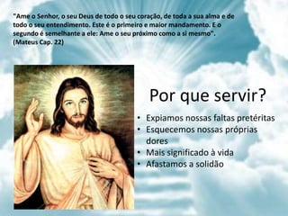 • Expiamos nossas faltas pretéritas
• Esquecemos nossas próprias
dores
• Mais significado à vida
• Afastamos a solidão
Por que servir?
"Ame o Senhor, o seu Deus de todo o seu coração, de toda a sua alma e de
todo o seu entendimento. Este é o primeiro e maior mandamento. E o
segundo é semelhante a ele: Ame o seu próximo como a si mesmo".
(Mateus Cap. 22)
 