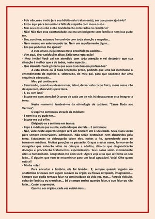 - Pois não, meu irmão (era seu hábito este tratamento), em que posso ajudá-lo?
- Estou aqui para denunciar a falta de respeito com meus ossos...
- Mas seus ossos não estão devidamente enterrados no cemitério?
- Não! Não tive esta oportunidade, eu era um indigente sem família e nem isso pude
ter.
- Sim, continue, estamos lhe ouvindo com toda atenção e respeito...
- Nem mesmo um enterro pude ter. Nem um sepultamento digno...
- Em que podemos lhe ajudar?
         A esta altura, eu já estava meio encolhido na cadeira...
- Vim aqui, tirar satisfações disso. Exijo uma reparação!
- Meu irmão! Você vai ser atendido com toda atenção e vai descobrir que sua
situação é melhor que a de todos, neste aspecto...
- Que absurdo! Você gostaria que seus ossos fossem profanados?
         A esta altura eu já fazia fervorosa prece, pedindo que uma luz iluminasse o
entendimento do espírito e, sobretudo, do meu pai, para que soubesse dar uma
sequência adequada...
         Meu pai continuava:
- Caro irmão, quando eu desencarnar, isto é, deixar este corpo físico, meus ossos irão
desaparecer, absorvidos pela terra.
- E, eu com isso?
- Escute-me com atenção! O corpo de cada um de nós irá desaparecer e se integrar a
terra.
         Neste momento lembrei-me da etimologia de cadáver: “Carne Dada aos
Vermes”.
         O espírito continuou através da médium:
- E nem isto eu pude ter...
- Escute-me até o fim.
         Dirigindo-se a senhora em transe:
- Peço à médium que auxilie, evitando que ele fale... E continuou:
- Não, você neste aspecto sempre será um homem útil à sociedade. Seus ossos serão
para sempre conservados, admirados. Não serão destruídos nem absorvidos pela
terra. Estudantes se debruçarão sobre eles, noites a fio, aprendendo para se
tornarem médicos. Muitas gerações se passarão. Graças a estes ossos, formar-se-ão
cirurgiões que salvarão vidas de crianças e adultos, clínicos que diagnosticarão
doenças e procederão tratamentos especializados. Seus ossos serão eternamente
úteis a humanidade. Congratulo-me com você! Agora veja a luz que se forma ao seu
lado... É alguém que vem te encaminhar para um local agradável. Veja! Olhe quem
está aí!
- Minha mãe!
         Para encurtar a história, ele foi levado... E, sempre quando alguém no
anatômico brincava com algum cadáver ou órgão, eu ficava arrepiado, imaginando...
Sempre que podia tentava falar na continuidade da vida etc, mas... Parecia ridículo,
coisa de fanático ou crendices... Só o tempo ensina quando falar, o que falar ou não
falar... Custei a aprender.
         Quanto aos órgãos, cada vez cuidei mais...
 
