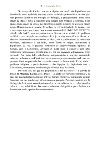 10 – J. Herculano Pires 
No  tempo  de  Kardec,  introduzir  alguém  no  estudo  do  Espiritismo  era 
introduzi­lo numa realidade nascente, numa  verdadeira  problemática  em  ebulição, 
num  processo  histórico  em  princípio  de  definição,  e  principalmente  “numa  nova 
ordem de ideias”. Hoje, é introduzir esse alguém num processo já definido, e não 
apenas numa ordem de ideias, mas também no quadro histórico em que essa ordem 
surgiu. Dessa maneira, é introduzi­lo também na própria introdução de Kardec. Esse 
o motivo por que escrevemos, para a nossa tradução de O LIVRO DOS ESPÍRITOS, 
editado  pela  LAKE,  uma introdução  à  obra.  Sem  o  exame  histórico  do  problema 
mediúnico,  por  exemplo,  os  estudantes  de  hoje  estarão  ameaçados  de  flutuar  no 
abstrato. Introduzindo­se numa ordem de ideias, sem o conhecimento de suas raízes 
históricas,  arriscam­se  a  confundir,  como  fazem  os  leigos,  mediunismo  e 
Espiritismo,  ou  seja,  o  processo  mediúnico  de  desenvolvimento  espiritual  do 
homem,  com  o  Espiritismo.  Arriscam­se,  ainda  mais,  a  aturdir­se  com  fatos 
mediúnicos  rudimentares,  considerando­os,  por  sua  aparência  extravagante,  como 
novidade.  Por  outro  lado,  dificilmente  compreenderão  a  aparente  contradição 
existente no fato de ser o Espiritismo, ao mesmo tempo, uma doutrina moderna e um 
processo histórico provindo das eras mais remotas da humanidade. Existe ainda o 
problema  religioso,  e  particularmente  o  das  ligações  do  Espiritismo  com  o 
Cristianismo, que somente uma introdução histórica pode esclarecer. 
Por  tudo  isso,  foi  que  nos  propusemos  a  dar  este  curso —  a  convite  da 
União da Mocidade Espírita de S. Paulo —, a partir do “horizonte primitivo”, ou 
seja, das manifestações mediúnicas entre os homens primitivos, examinando as fases 
históricas que nos conduziram até ao momento presente. Para isso, servimo­nos da 
bibliografia doutrinária, como fundamental, e de outros livros, de reconhecido valor 
cultural,  como  subsidiários.  Daremos  a  indicação  bibliográfica,  para  facilitar  aos 
interessados maior aprofundamento do assunto.
 
