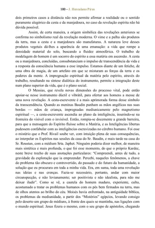100 – J. Herculano Pires 
dois primeiros casos a distância não nos permite afirmar a realidade ou o sentido 
puramente alegórico da cesta e da manjedoura, no caso da revelação espírita não há 
dúvida possível. 
Assim, de certa maneira, a origem simbólica das revelações anteriores se 
confirma no simbolismo real da revelação moderna. O vime e a palha são produtos 
da  terra,  mas  a  cesta  e  a  manjedoura  são  manufaturas.  A  natureza  leve  desses 
produtos  vegetais  dá­lhes  a  aparência  de  uma  emanação:  a  vida  que  rompe  a 
densidade  material  do  solo,  buscando  a  fluidez  atmosférica.  O  trabalho  de 
modelagem do homem é um socorro do espírito a essa matéria em ascensão. A cesta 
ou a manjedoura, concluídas, consubstanciam o impulso de transcendência da vida e 
a resposta da consciência humana a esse impulso. Estamos diante de um fetiche, de 
uma  obra  de  magia,  de  um  artefato  em  que  se  misturam  as  forças  da  terra  e  os 
poderes  da  mente.  A  impregnação  espiritual  da  matéria  pelo  espírito,  através  do 
trabalho, resultando na síntese dialética do instrumento, permite a integração deste 
num plano superior da vida, que é o plano social. 
O  Messias,  que  revela  novas  dimensões  do  processo  vital,  pode  então 
apoiar­se nesse  instrumento  dúctil  e  vibrátil,  para  ofertar  aos  homens  a messe  de 
uma nova revelação. A cesta­escrevente é a mais aprimorada forma desse símbolo 
da transcendência. Quando as meninas Baudin punham as mãos angélicas nas suas 
bordas  —  mãos  de  criança,  impregnadas  mediunicamente  pelo  magnetismo 
espiritual —, a cesta­escrevente ascendia ao plano da inteligência, inserindo­se na 
fronteira do visível com o invisível. Então, rompia­se docemente a grande barreira, 
para que a mensagem do Espírito fluísse sobre a Matéria, e as Inteligências libertas 
pudessem confabular com as inteligências escravizadas no cérebro humano. Foi esse 
o mistério que o Prof. Rivail soube ver, com intuição plena de suas consequências, 
ao interpelar os Espíritos nas sessões da casa do Sr. Baudin, e mais tarde na casa do 
Sr. Roustan, com a médium Srta. Japhet. Ninguém poderia dizer melhor, de maneira 
mais sintética e mais profunda, o que foi esse momento, do que o próprio Kardec, 
neste  breve  trecho  de  suas  anotações  particulares:  “Compreendi, antes  de  tudo,  a 
gravidade da exploração que ia empreender. Percebi, naqueles fenômenos, a chave 
do problema tão obscuro e controvertido, do passado e do futuro da humanidade, a 
solução que eu procurara em toda a minha vida. Era, em suma, toda uma revolução 
nas  ideias  e  nas  crenças.  Fazia­se  necessário,  portanto,  andar  com  maior 
circunspecção,  e  não  levianamente;  ser  positivista  e  não  idealista,  para  não  me 
deixar  iludir”.  Como  se  vê,  a  cautela  do  homem  maduro,  experiente,  culto, 
acostumado a tratar os problemas humanos com os pés bem firmados na terra, mas 
de olhos atentos ao brilho do céu. Moisés havia enfrentado, na antiguidade bíblica, 
os  problemas  da  mediunidade,  a  partir  dos  “Mistérios”  egípcios,  levando  consigo 
pelo deserto um grupo de médiuns, à frente dos quais se mantinha, nas ligações com 
o mundo espiritual. Jesus fizera o mesmo, com o seu grupo de apóstolos, chegando
 