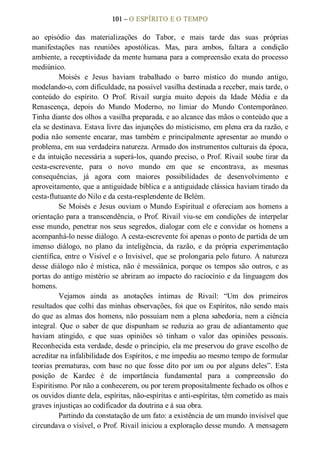 101 – O ESPÍRITO E O TEMPO 
ao  episódio  das  materializações  do  Tabor,  e  mais  tarde  das  suas  próprias 
manifestações  nas  reuniões  apostólicas.  Mas,  para  ambos,  faltara  a  condição 
ambiente, a receptividade da mente humana para a compreensão exata do processo 
mediúnico.
Moisés  e  Jesus  haviam  trabalhado  o  barro  místico  do  mundo  antigo, 
modelando­o, com dificuldade, na possível vasilha destinada a receber, mais tarde, o 
conteúdo  do  espírito.  O  Prof.  Rivail  surgia  muito  depois  da  Idade  Média  e  da 
Renascença,  depois  do  Mundo  Moderno,  no  limiar  do  Mundo  Contemporâneo. 
Tinha diante dos olhos a vasilha preparada, e ao alcance das mãos o conteúdo que a 
ela se destinava. Estava livre das injunções do misticismo, em plena era da razão, e 
podia não somente encarar, mas também e principalmente apresentar ao mundo o 
problema, em sua verdadeira natureza. Armado dos instrumentos culturais da época, 
e da intuição necessária a superá­los, quando preciso, o Prof. Rivail soube tirar da 
cesta­escrevente,  para  o  novo  mundo  em  que  se  encontrava,  as  mesmas 
consequências,  já  agora  com  maiores  possibilidades  de  desenvolvimento  e 
aproveitamento, que a antiguidade bíblica e a antiguidade clássica haviam tirado da 
cesta­flutuante do Nilo e da cesta­resplendente de Belém. 
Se Moisés e Jesus ouviam o Mundo Espiritual e ofereciam aos homens a 
orientação para a transcendência, o Prof. Rivail viu­se em condições de interpelar 
esse mundo, penetrar nos seus segredos, dialogar com ele e convidar os homens a 
acompanhá­lo nesse diálogo. A cesta­escrevente foi apenas o ponto de partida de um 
imenso  diálogo,  no  plano  da  inteligência,  da  razão,  e  da  própria  experimentação 
científica, entre o Visível e o Invisível, que se prolongaria pelo futuro. A natureza 
desse diálogo não é mística, não é messiânica, porque os tempos são  outros, e as 
portas do antigo mistério se abriram ao impacto do raciocínio e da linguagem dos 
homens. 
Vejamos  ainda  as  anotações  íntimas  de  Rivail:  “Um  dos  primeiros 
resultados que colhi das minhas observações, foi que os Espíritos, não sendo mais 
do que as almas dos homens, não possuíam nem a plena sabedoria, nem a ciência 
integral.  Que  o  saber  de  que  dispunham  se  reduzia ao  grau  de  adiantamento  que 
haviam  atingido,  e  que  suas  opiniões  só  tinham  o  valor  das  opiniões  pessoais. 
Reconhecida esta verdade, desde o princípio, ela me preservou do grave escolho de 
acreditar na infalibilidade dos Espíritos, e me impediu ao mesmo tempo de formular 
teorias prematuras, com base no que fosse dito por um ou por alguns deles”. Esta 
posição  de  Kardec  é  de  importância  fundamental  para  a  compreensão  do 
Espiritismo. Por não a conhecerem, ou por terem propositalmente fechado os olhos e 
os ouvidos diante dela, espíritas, não­espíritas e anti­espíritas, têm cometido as mais 
graves injustiças ao codificador da doutrina e á sua obra. 
Partindo da constatação de um fato: a existência de um mundo invisível que 
circundava o visível, o Prof. Rivail iniciou a exploração desse mundo. A mensagem
 