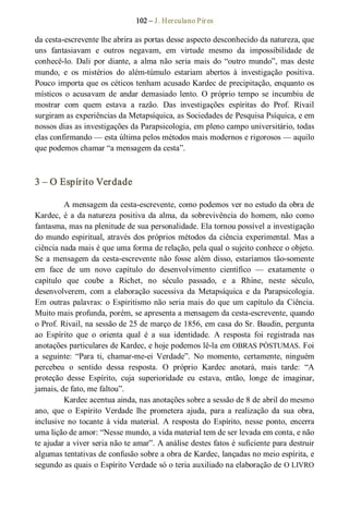 102 – J. Herculano Pires 
da cesta­escrevente lhe abrira as portas desse aspecto desconhecido da natureza, que 
uns  fantasiavam  e  outros  negavam,  em  virtude  mesmo  da  impossibilidade  de 
conhecê­lo.  Dali  por diante, a  alma não  seria  mais  do “outro  mundo”, mas  deste 
mundo,  e  os  mistérios  do  além­túmulo  estariam  abertos  à  investigação  positiva. 
Pouco importa que os céticos tenham acusado Kardec de precipitação, enquanto os 
místicos  o  acusavam  de  andar demasiado  lento.  O  próprio  tempo  se  incumbiu  de 
mostrar  com  quem  estava  a  razão.  Das  investigações  espíritas  do  Prof.  Rivail 
surgiram as experiências da Metapsíquica, as Sociedades de Pesquisa Psíquica, e em 
nossos dias as investigações da Parapsicologia, em pleno campo universitário, todas 
elas confirmando — esta última pelos métodos mais modernos e rigorosos — aquilo 
que podemos chamar “a mensagem da cesta”. 
3 – O Espírito Verdade 
A mensagem da cesta­escrevente, como podemos ver no estudo da obra de 
Kardec, é a da natureza positiva da alma, da sobrevivência do homem, não como 
fantasma, mas na plenitude de sua personalidade. Ela tornou possível a investigação 
do mundo espiritual, através dos próprios métodos da ciência experimental. Mas a 
ciência nada mais é que uma forma de relação, pela qual o sujeito conhece o objeto. 
Se a mensagem da cesta­escrevente não fosse além disso, estaríamos tão­somente 
em  face  de  um  novo  capítulo  do  desenvolvimento  científico  —  exatamente  o 
capítulo  que  coube  a  Richet,  no  século  passado,  e  a  Rhine,  neste  século, 
desenvolverem,  com  a  elaboração  sucessiva  da  Metapsíquica  e  da  Parapsicologia. 
Em outras palavras: o Espiritismo não seria mais do que um capítulo da Ciência. 
Muito mais profunda, porém, se apresenta a mensagem da cesta­escrevente, quando 
o Prof. Rivail, na sessão de 25 de março de 1856, em casa do Sr. Baudin, pergunta 
ao  Espírito  que  o  orienta  qual  é  a  sua  identidade.  A  resposta  foi  registrada  nas 
anotações particulares de Kardec, e hoje podemos lê­la em OBRAS PÓSTUMAS. Foi 
a  seguinte:  “Para  ti,  chamar­me­ei  Verdade”.  No  momento,  certamente,  ninguém 
percebeu  o  sentido  dessa  resposta.  O  próprio  Kardec  anotará,  mais  tarde:  “A 
proteção  desse  Espírito,  cuja  superioridade  eu  estava,  então,  longe  de  imaginar, 
jamais, de fato, me faltou”. 
Kardec acentua ainda, nas anotações sobre a sessão de 8 de abril do mesmo 
ano,  que  o  Espírito  Verdade  lhe  prometera  ajuda,  para  a  realização  da  sua  obra, 
inclusive  no  tocante  à  vida  material.  A resposta  do Espírito,  nesse  ponto,  encerra 
uma lição de amor: “Nesse mundo, a vida material tem de ser levada em conta, e não 
te ajudar a viver seria não te amar”. A análise destes fatos é suficiente para destruir 
algumas tentativas de confusão sobre a obra de Kardec, lançadas no meio espírita, e 
segundo as quais o Espírito Verdade só o teria auxiliado na elaboração de O LIVRO
 
