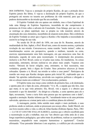 103 – O ESPÍRITO E O TEMPO 
DOS  ESPÍRITOS.  Veja­se  a  anotação  do  próprio  Kardec,  de  que  a  proteção  desse 
Espírito  jamais  lhe  faltou.  E  veja­se  a  declaração  do  próprio  Espírito,  de  que  o 
protegeria  até  mesmo  no  tocante  aos  problemas  da  vida  material,  para  que  ele 
pudesse desincumbir­se da missão que lhe era confiada. 
O Espírito Verdade não era apenas um símbolo, mas o Guia Espiritual de 
toda  uma  falange  de  Espíritos  Superiores,  incumbida  de  dar  cumprimento  à 
promessa do Cristo sobre o advento do Consolador. Essa falange, por sua vez, não 
se  restringe  ao  plano  espiritual,  mas  se  projeta  na  vida  material,  através  da 
encarnação dos seus elementos, incumbidos de atuarem neste plano. Daí a referência 
do Espírito Verdade ao amor que o ligava a Kardec e lhe impunha a necessidade de 
assisti­lo ao longo de sua vida. 
Na  sessão  de  30  de  abril  de  1856,  em  casa  do  Sr.  Roustan,  através  da 
mediunidade da Srta. Japhet, o Prof. Rivail tem, como ele mesmo anotou, a primeira 
revelação  da  sua  missão.  Conversava­se,  numa  reunião  “muito  íntima”,  sobre  as 
transformações  sociais  em  perspectiva,  quando  a  médium,  tocando  na  cesta, 
escreveu  espontaneamente  uma  bela  mensagem,  em  que  anunciava  uma  fase  de 
destruição,  seguida  de  outra  para  reconstrução.  A  interpretação  dos  presentes, 
inclusive a do Prof. Rivail, como se vê pelas suas notas, foi imediatista. As coisas 
anunciadas,  entretanto,  deviam  realizar­se  em  plano  mais  amplo.  Vejamos  este 
trecho:  “Deixará  de  haver  religião;  uma,  entretanto,  se  fará  necessária,  mas 
verdadeira,  grande,  bela  e  digna  do  Criador.  Seus  primeiros  alicerces  já  foram 
colocados.  Quanto  a  ti,  Rivail,  tua missão  se refere  a  esse  ponto”.  Participava  da 
reunião  um moço  que  Kardec  designa  apenas pela inicial M.,  explicando  que  era 
dotado “de opiniões radicalíssimas, envolvido nos negócios políticos e obrigado a 
não se colocar muito em evidência”. Um revolucionário, portanto. 
O Espírito toma esse moço como símbolo da primeira fase, a de destruição, 
e aponta para ele o lápis da cesta, afirmando: “A ti, M., a espada que não fere, mas 
que  mata;  és  tu  que  virás  primeiro.  Ele,  Rivail,  virá  a  seguir;  é  o  obreiro  que 
reconstrói o que foi demolido”. Ao dirigir­se a Kardec, a cesta apontou para ele o 
lápis, novamente, “como o teria feito uma pessoa que me apontasse com o dedo”, 
segundo a anotação. Kardec informa que M., “acreditando tratar­se de uma próxima 
subversão, aprestou­se a tomar parte nela e a combinar planos de reforma”. 
A  mensagem,  porém,  tinha  sentido  mais  amplo  e  mais  profundo,  e  suas 
profecias ainda se realizam, ainda se processam aos nossos olhos. André Moreil, em 
seu livro recente sobre a vida e a obra de Allan Kardec (Éditions Sperar, Paris, 1961 
— LA VIE ET LOEUVRE D'ALLAN KARDEC), acentua que o obreiro escolhido para 
a reconstrução se pôs a trabalhar, mas era “um obreiro que tinha atrás de si uma 
longa experiência pedagógica, que sabia tratar do problema, realizar as experiências 
necessárias,  enquadrá­lo  num  conjunto  harmonioso  e  aquitetural”.  Conclui 
afirmando: “Esse pensador laborioso é um arquiteto, e o edifício por ele construído
 