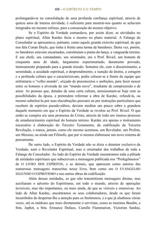 105 – O ESPÍRITO E O TEMPO 
prolongando­se  na  consolidação  de  uma  profunda  confiança  espiritual, através  de 
quinze anos de intensa atividade, é suficiente para mostrar­nos quanto se achavam 
integrados no mesmo esforço, para a consecução do mesmo objetivo. 
Se  o  Espírito  da  Verdade  comandava,  por  assim  dizer,  as  atividades  no 
plano  espiritual,  Allan  Kardec  fazia  o  mesmo  no  plano  material.  A  Falange  do 
Consolador se apresentava, portanto, como aquele grande exército espiritual, de que 
nos fala Conan Doyle, que tinha à frente uma turma de batedores. Desta vez, porém, 
os batedores estavam encarnados, constituíam a ponta­de­lança, a vanguarda terrena. 
E  seu  chefe,  seu  comandante,  seu  orientador,  era  o  Prof.  Rivail,  um  homem  de 
cinquenta  anos  de  idade,  largamente  experimentado,  duramente  provado, 
intensamente preparado para a grande missão. Somente ele, com o discernimento, a 
serenidade, a acuidade espiritual, o desprendimento, a isenção de ânimo, a coragem 
e a profunda cultura que o caracterizavam, podia colocar­se à frente da equipe que 
enfrentaria o “velho mundo”, eriçado de preconceitos e ambições, para fazer nascer 
entre os homens a alvorada de um “mundo novo”, irradiante de compreensão e de 
amor. As pessoas que, dotadas de uma certa cultura, entusiasmam­se hoje com as 
possibilidades  da  época,  e  pretendem  reformar  a  obra  de  Kardec,  refundi­la,  ou 
mesmo substituí­la por suas elucubrações pessoais ou por instruções particulares que 
recebem  de  espíritos  pseudo­sábios,  deviam  meditar  um  pouco  sobre  a  grandeza 
daquele momento em que o Espírito da Verdade se revelou ao Prof. Rivail. O que 
então se cumpria era uma promessa do Cristo, através de todo um imenso processo 
de amadurecimento espiritual do homem terreno. Kardec era apenas o instrumento 
necessário  à  elaboração  do  Terceiro  Testamento,  da  codificação  da  Terceira 
Revelação, e nunca, jamais, como ele mesmo acentuou, um Revelador, um Profeta, 
um Messias, ou ainda um Filósofo, que por si mesmo elaborasse um novo sistema de 
pensamento. 
De outro lado, o Espírito da Verdade não se dizia o detentor exclusivo da 
Verdade,  nem  o  Revelador  Espiritual,  mas  o  orientador  dos  trabalhos  de  toda  a 
Falange do Consolador. Ao lado do Espírito da Verdade encontramos toda a plêiade 
de entidades espirituais que subscrevem a mensagem publicada nos “Prolegômenos” 
de  O  LIVRO  DOS  ESPÍRITOS,  e  as  demais,  que  aparecem  como  autoras  das 
numerosas  mensagens  transcritas  nesse  livro,  bem  como  em  O  EVANGELHO 
SEGUNDO O ESPIRITISMO e nas outras obras da codificação. 
Além  dessas  entidades,  as  que  não  transmitiram  mensagens  diretas,  mas 
auxiliaram  o  advento  do  Espiritismo,  em  todo  o  mundo,  através  de  operações 
invisíveis, mas tão importantes, ou mais ainda, do que as visíveis e ostensivas. Ao 
lado  de  Allan  Kardec,  encontramos  os  seus  colaboradores,  desde  os  que  foram 
incumbidos de despertar­lhe a atenção para os fenômenos, e a que já aludimos várias 
vezes, até os médiuns que mais diretamente o serviram, como as meninas Baudin, a 
Srta.  Japhet,  a  Srta.  Ermance  Dufaux,  Camille  Flammarion,  Victorien  Sardou,
 
