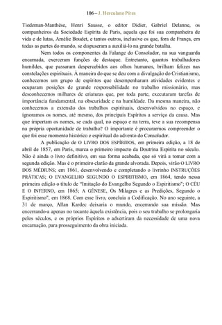 106 – J. Herculano Pires 
Tiedeman­Manthèse,  Henri  Sausse,  o  editor  Didier,  Gabriel  Delanne,  os 
companheiros  da  Sociedade  Espírita  de  Paris, aquela  que foi  sua  companheira  de 
vida e de lutas, Amèlie Boudet, e tantos outros, inclusive os que, fora de França, em 
todas as partes do mundo, se dispuseram a auxiliá­lo na grande batalha. 
Nem todos  os componentes da Falange do Consolador, na sua vanguarda 
encarnada,  exerceram  funções  de  destaque.  Entretanto,  quantos  trabalhadores 
humildes,  que  passaram  despercebidos  aos  olhos  humanos,  brilham  felizes  nas 
constelações espirituais. À maneira do que se deu com a divulgação do Cristianismo, 
conhecemos  um  grupo  de  espíritos  que  desempenharam  atividades  evidentes  e 
ocuparam  posições  de  grande  responsabilidade  no  trabalho  missionário,  mas 
desconhecemos  milhares  de  criaturas  que,  por  toda  parte,  executaram  tarefas  de 
importância fundamental, na obscuridade e na humildade. Da mesma maneira, não 
conhecemos  a  extensão  dos  trabalhos  espirituais,  desenvolvidos  no  espaço,  e 
ignoramos os nomes, até mesmo, dos principais Espíritos a serviço da causa. Mas 
que importam os nomes, se cada qual, no espaço e na terra, teve a sua recompensa 
na  própria  oportunidade  de  trabalho?  O  importante  é  procurarmos  compreender  o 
que foi esse momento histórico e espiritual do advento do Consolador. 
A  publicação  de O  LIVRO  DOS  ESPÍRITOS,  em  primeira  edição,  a  18  de 
abril de 1857, em Paris, marca o primeiro impacto da Doutrina Espírita no século. 
Não é ainda o livro definitivo, em sua forma acabada, que só virá a tomar com a 
segunda edição. Mas é o primeiro clarão da grande alvorada. Depois, virão O LIVRO 
DOS MÉDIUNS;  em  1861,  desenvolvendo  e  completando  o  livrinho INSTRUÇÕES 
PRÁTICAS;  O  EVANGELHO  SEGUNDO  O  ESPIRITISMO,  em  1864,  tendo  nessa 
primeira edição o título de “Imitação do Evangelho Segundo o Espiritismo"; O CÉU 
E  O  INFERNO,  em  1865;  A  GÊNESE,  Os  Milagres  e  as  Predições,  Segundo  o 
Espiritismo", em 1868. Com esse livro, concluía a Codificação. No ano seguinte, a 
31  de  março,  Allan  Kardec  deixaria  o  mundo,  encerrando  sua  missão.  Mas 
encerrando­a apenas no tocante àquela existência, pois o seu trabalho se prolongaria 
pelos  séculos,  e  os  próprios  Espíritos  o  advertiram  da  necessidade  de  uma  nova 
encarnação, para prosseguimento da obra iniciada.
 