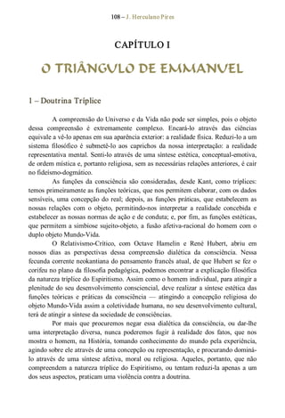 108 – J. Herculano Pires 
CAPÍTULO I 
O TRIÂNGULO DE EMMANUEL 
1 – Doutrina Tríplice 
A compreensão do Universo e da Vida não pode ser simples, pois o objeto 
dessa  compreensão  é  extremamente  complexo.  Encará­lo  através  das  ciências 
equivale a vê­lo apenas em sua aparência exterior: a realidade física. Reduzi­lo a um 
sistema  filosófico  é  submetê­lo  aos  caprichos  da  nossa  interpretação:  a  realidade 
representativa mental. Senti­lo através de uma síntese estética, conceptual­emotiva, 
de ordem mística e, portanto religiosa, sem as necessárias relações anteriores, é cair 
no fideísmo­dogmático. 
As  funções  da  consciência  são  consideradas,  desde  Kant, como  tríplices: 
temos primeiramente as funções teóricas, que nos permitem elaborar, com os dados 
sensíveis, uma concepção do real; depois, as funções práticas, que estabelecem as 
nossas  relações  com  o  objeto,  permitindo­nos  interpretar  a  realidade  concebida  e 
estabelecer as nossas normas de ação e de conduta; e, por fim, as funções estéticas, 
que permitem a simbiose sujeito­objeto, a fusão afetiva­racional do homem com o 
duplo objeto Mundo­Vida. 
O  Relativismo­Crítico,  com  Octave  Hamelin  e  René  Hubert,  abriu  em 
nossos  dias  as  perspectivas  dessa  compreensão  dialética  da  consciência.  Nessa 
fecunda corrente neokantiana do pensamento francês atual, de que Hubert se fez o 
corifeu no plano da filosofia pedagógica, podemos encontrar a explicação filosófica 
da natureza tríplice do Espiritismo. Assim como o homem individual, para atingir a 
plenitude do seu desenvolvimento consciencial, deve realizar a síntese estética das 
funções  teóricas  e  práticas  da  consciência  —  atingindo  a  concepção  religiosa  do 
objeto Mundo­Vida assim a coletividade humana, no seu desenvolvimento cultural, 
terá de atingir a síntese da sociedade de consciências. 
Por  mais  que  procuremos  negar  essa  dialética  da  consciência,  ou  dar­lhe 
uma  interpretação  diversa,  nunca  poderemos  fugir  à  realidade  dos  fatos,  que  nos 
mostra o homem, na História, tomando conhecimento do mundo pela experiência, 
agindo sobre ele através de uma concepção ou representação, e procurando dominá­ 
lo  através  de  uma  síntese  afetiva,  moral  ou  religiosa.  Aqueles,  portanto,  que  não 
compreendem a natureza tríplice do Espiritismo, ou tentam reduzi­la apenas a um 
dos seus aspectos, praticam uma violência contra a doutrina.
 