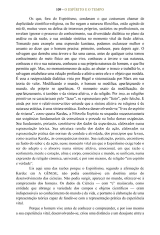 109 – O ESPÍRITO E O TEMPO 
Os  que,  fora  do  Espiritismo,  condenam  o  que  costumam  chamar  de 
duplicidade científico­religiosa, ou lhe negam a natureza filosófica, estão agindo de 
má­fé, muitas vezes na defesa de interesses próprios, sectários ou profissionais, ou 
revelam ignorar o processo do conhecimento, sua diversidade dialética no plano da 
análise  ou  da  razão,  e  sua  unidade  sintética  no  momento  vital  da  fusão  afetiva. 
Tomando  para  exemplo  uma  expressão  kantiana,  podemos  esclarecer  melhor  o 
assunto  ao  dizer  que  o  homem  precisa:  primeiro,  conhecer,  para  depois  agir.  O 
selvagem que derruba uma árvore e faz uma canoa, antes de qualquer coisa tomou 
conhecimento  do  meio  físico  em  que  vive,  conheceu  a  árvore  e  sua  natureza, 
conheceu o rio e sua natureza, conheceu a sua própria natureza de homem, o que lhe 
permitiu agir. Mas, no momentomesmo da ação, ao abater o tronco e trabalhá­lo, o 
selvagem estabelece uma relação profunda e afetiva entre ele e o objeto que modela. 
É essa a reciprocidade dialética vista por Hegel e sistematizada por Marx em sua 
teoria  do  valor.  Modificando  o  mundo,  o  homem  se  modifica;  aperfeiçoando  o 
mundo,  ele  próprio  se  aperfeiçoa.  O  momento  exato  da  modificação,  do 
aperfeiçoamento, é também o da síntese afetiva, o da religião. Por isso, as religiões 
primitivas se caracterizam pelo “fazer”, se representam pelo “feito”, pelo fetiche. E 
ainda por isso o relativismo­crítico entende que a síntese afetiva ou religiosa é de 
natureza estética, é uma síntese estética. Embora desenvolvendo­se “livre do espírito 
de sistema”, como queria Kardec, a Filosofia Espírita se enquadra necessariamente 
nas exigências fundamentais da consciência e procede na linha dessas exigências. 
Seu fundamento, portanto, constitui­se dos dados da experiência, elaborados numa 
representação  teórica.  Sua  estrutura  resulta  dos  dados  da  ação,  elaborados  na 
representação prática das normas de conduta e atividade, dos princípios que levam, 
como acentua Kardec, às consequências morais. Sua realização, porém, encontra­se 
na fusão do saber e da ação, nesse momento vital em que o Espiritismo exige todo o 
ser  do  adepto  e  o  absorve  numa  síntese  afetiva,  emocional,  em  que  razão  e 
sentimento, mente e coração, alma e corpo, consciência e mundo, se unificam, numa 
expressão de religião cósmica, universal, e por isso mesmo, de religião “em espírito 
e verdade”.
Eis  aqui  uma  das  razões  porque  o  Espiritismo,  segundo  a  afirmação  de 
Kardec  em  A  GÊNESE,  não  podia  constituir­se  em  doutrina  antes  do 
desenvolvimento das ciências. Não podia surgir, aparecer no mundo, oferecer­se à 
compreensão  dos  homens.  Os  dados  da  Ciência  —  com  “c”  maiúsculo,  como 
entidade  que  abrange  a  variedade  dos  campos  e  objetos  científicos  —  eram 
indispensáveis ao conhecimento do mundo e da vida, e portanto à elaboração de uma 
representação teórica capaz de fundir­se com a representação prática da experiência 
vital. 
Porque o homem vive antes de conhecer e compreender, e por isso mesmo 
a sua experiência vital, desenvolvendo­se, criou uma distância e um desajuste entre a
 