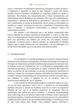 110 – J. Herculano Pires 
razão e o sentimento. O materialismo representa esse desajuste no plano da razão, e 
o  religiosismo  o  representa  no  plano  da  ação.  Somente  o  avanço  das  ciências 
permitiu vencer­se a distância e restabelecer­se o equilíbrio, reajustar­se a razão e o 
sentimento.  Não  obstante,  esse  reajustamento  não  se  efetua  mecanicamente,  mas 
dialeticamente, através da dinâmica das oposições. Daí a luta entre espiritualismo e 
materialismo, a oposição do materialista ao espiritualista. É claro que a razão está 
com o espiritualista, no tocante ao fundamental, mas no tocante ao momentâneo, ao 
imediato, ao “agora” existencial, ela está com o materialista. O Espiritismo surge 
como  o  mediador,  o  instrumento  teórico­prático,  e,  portanto,  estético,  do 
reajustamento necessário. 
Não  somente  a  sua  elaboração  mas  a  sua  própria  compreensão  pelos 
homens  dependia  da  evolução  espiritual  da  humanidade.  E  a  prova  aí  está,  bem 
clara, na incompreensão da natureza tríplice do Espiritismo, revelada não somente 
pelos  seus  adversários,  mas  também  por  muitos  dos  seus  adeptos,  inclusive 
intelectuais.  O  primeiro  passo  a  darmos,  portanto,  na  compreensão  da  Doutrina 
Espírita, após  o  estudo  histórico  dos  seus  antecedentes  e  da  sua  elaboração,  é no 
sentido dessa visão global, que no­la apresenta como doutrina tríplice. 
2 – O homem trino 
As investigações e os estudos psicológicos nos mostram o desenvolvimento 
do homem como um processo psicogenético. Os dados da Psicologia da Criança e da 
Psicologia da Adolescência, partindo da indiferenciação psíquica das primeiras fases 
da infância, levam­nos à definição do “eu” e à elaboração da personalidade, como 
afirmação da consciência, em sua plenitude, no “agora” existencial. Mas todos esses 
dados, ao contrário do que pretendem as correntes de pensamento materialista ou 
positivista, comprovam o pressuposto religioso e filosófico da existência do espírito. 
A própria ontologia fenomenológica do existencialismo sartreano não pode fugir a 
essa  realidade,  ao  colocar  o  problema  do  ser  na  existência  como  um 
desenvolvimento dialético do “em si” hegeliano. 
A fase infantil de indiferenciação psíquica é exatamente aquela em que o 
ser,  na  sua  forma  apriorística,  como  “em  si”,  e  portanto  na  sua  anterioridade 
espiritual,  luta  para  se  integrar  na  existência.  Essa  luta  se  resolve  na  progressiva 
definição  do  “eu”,  isto  é,  no  domínio  progressivo  do  instrumento  físico  da 
manifestação,  pelo  espírito  que  nele  se  manifesta.  A  elaboração  da  personalidade 
atual, muito longe de ser um processo improvisado e imediato, revela a presença de 
uma herança psíquica, e portanto de elementos anteriores.que em vão o materialismo 
cientifico pretende reduzir às leis da hereditariedade biológica. Essa herança é, antes 
de  tudo,  como  afirma  René  Hubert,  “uma  realidade  subjetiva  individual  e
 