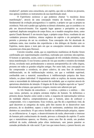 111 – O ESPÍRITO E O TEMPO 
irredutível”, portanto uma consciência, um espírito, que não se elabora no presente, 
mas apenas reelabora os instrumentos da sua manifestação atual. 
O  Espiritismo  esclarece  o  que  podemos  chamar  “a  mecânica  dessa 
manifestação”,  através  de  uma  concepção  trinária  do  homem.  O  elemento 
fundamental da evolução psicogenética é o espírito, o próprio ser que se projeta na 
existência. Nele está o poder que aglutina os demais elementos, que os coordena e os 
põe  em  desenvolvimento.  Em  segundo  lugar  aparece  o  perispírito  ou  corpo 
espiritual, duplicata energética do corpo físico, ou o modelo energético deste, como 
queria Claude Bernard. E em terceiro lugar, o próprio corpo físico, resultante de um 
verdadeiro  processo  dialético,  síntese  orgânica  do  espírito  e  do  perispírito,  que 
permite  a  presença  do  ser  na  existência.  Essa  concepção  não  foi  decalcada  de 
nenhuma  outra,  mas  resultou  das  experiências  e  dos  diálogos  de  Kardec  com  os 
Espíritos,  numa  época  e  num  país  em  que  as  concepções  místicas  orientais  não 
encontravam clima para florescer. 
Convém ressaltar, ainda, que as experiências mediúnicas de Kardec foram 
confirmadas por experimentações científicas, realizadas por cientistas não­espíritas. 
O homem se apresenta, assim, como a conjugação de três entidades distintas, numa 
única manifestação. E isso levanta a ponta do véu que encobre o mistério da trindade 
divina, revelando mais profundamente a natureza antropomórfica do velho dogma, 
presente em todas as grandes religiões antigas. Por outro lado, essa concepção nos 
faz  compreender  a  existência,  no  plano  coletivo,  de  uma  fase  de  misticismo 
indiferenciado,  ou  de  indiferenciação  mística,  em  que  a  realidade  espiritual, 
confundida  com  a  material,  assemelha­se  à  indiferenciação  psíquica  das  fases 
infantis, no plano individual. O dogmatismo então se explica, da mesma maneira, 
como a necessidade de elaboração racional da realidade, que se exprime através do 
apriorismo absolutista da intuição. O dogma de fé das religiões equivale ao “quero” 
irracional das crianças, que querem e exigem, mesmo sem saberem por quê. 
As três funções da consciência — a teórica, a prática e a estética — têm 
suas  raízes,  portanto,  na  própria  estrutura  tríplice  do  homem.  Se  definirmos  a 
primeira dessas funções como sendo a razão, o esquema de representações teóricas 
da  realidade  objetiva,  compreenderemos  que  o  homem,  antes  de  conhecer  e 
compreender, vive e experimenta. Essa vivência, que lhe dá a experiência vital, da 
qual  decorrem  as  categorias  da  razão,  pelo  fato  mesmo  de  se  desenvolver  num 
processo,  de  se  desdobrar,  separa  a  razão  do  sentimento,  estabelece  dois  planos 
distintos na consciência. O que estava fundido na indiferenciação psíquica, separa­ 
se, ao diferenciar­se. A seguir, o desenvolvimento da razão, absorvendo o interesse 
do homem pelo conhecimento do mundo, provoca a alienação do espírito. É assim 
que  o  materialismo  aparece,  na  História,  como  uma  flor  de  estufa,  um  produto 
artificial  da  razão,  elaborado  pelas  elites  intelectuais,  sem  jamais  penetrar  as 
camadas profundas da vida social. É por isso que nunca houve, e jamais haverá, um
 