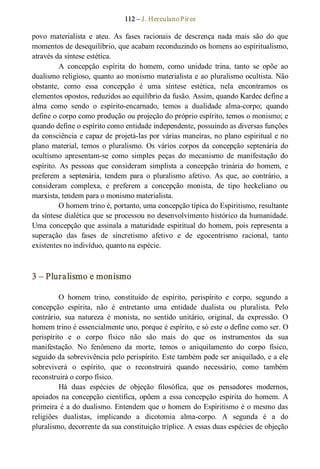 112 – J. Herculano Pires 
povo  materialista  e  ateu.  As  fases  racionais  de  descrença  nada  mais  são  do  que 
momentos de desequilíbrio, que acabam reconduzindo os homens ao espiritualismo, 
através da síntese estética. 
A  concepção  espírita  do  homem,  como  unidade  trina,  tanto  se  opõe  ao 
dualismo religioso, quanto ao monismo materialista e ao pluralismo ocultista. Não 
obstante,  como  essa  concepção  é  uma  síntese  estética,  nela  encontramos  os 
elementos opostos, reduzidos ao equilíbrio da fusão. Assim, quando Kardec define a 
alma  como  sendo  o  espírito­encarnado,  temos  a  dualidade  alma­corpo;  quando 
define o corpo como produção ou projeção do próprio espírito, temos o monismo; e 
quando define o espírito como entidade independente, possuindo as diversas funções 
da consciência e capaz de projetá­las por várias maneiras, no plano espiritual e no 
plano  material, temos  o  pluralismo.  Os  vários  corpos  da  concepção  septenária do 
ocultismo  apresentam­se  como  simples  peças  do  mecanismo  de  manifestação  do 
espírito.  As  pessoas  que  consideram  simplista  a  concepção  trinária  do  homem,  e 
preferem  a  septenária,  tendem  para  o  pluralismo  afetivo.  As  que,  ao  contrário,  a 
consideram  complexa,  e  preferem  a  concepção  monista,  de  tipo  heckeliano  ou 
marxista, tendem para o monismo materialista. 
O homem trino é, portanto, uma concepção típica do Espiritismo, resultante 
da síntese dialética que se processou no desenvolvimento histórico da humanidade. 
Uma concepção que assinala a maturidade espiritual do homem, pois representa a 
superação  das  fases  de  sincretismo  afetivo  e  de  egocentrismo  racional,  tanto 
existentes no indivíduo, quanto na espécie. 
3 – Pluralismo e monismo 
O  homem  trino,  constituído  de  espírito,  perispírito  e  corpo,  segundo  a 
concepção  espírita,  não  é  entretanto  uma  entidade  dualista  ou  pluralista.  Pelo 
contrário,  sua  natureza  é  monista,  no  sentido  unitário,  original,  da  expressão.  O 
homem trino é essencialmente uno, porque é espírito, e só este o define como ser. O 
perispírito  e  o  corpo  físico  não  são  mais  do  que  os  instrumentos  da  sua 
manifestação.  No  fenômeno  da  morte,  temos  o  aniquilamento  do  corpo  físico, 
seguido da sobrevivência pelo perispírito. Este também pode ser aniquilado, e a ele 
sobreviverá  o  espírito,  que  o  reconstruirá  quando  necessário,  como  também 
reconstruirá o corpo físico. 
Há  duas  espécies  de  objeção  filosófica,  que  os  pensadores  modernos, 
apoiados na  concepção  científica,  opõem  a  essa  concepção  espírita do  homem.  A 
primeira é a do dualismo. Entendem que o homem do Espiritismo é o mesmo das 
religiões  dualistas,  implicando  a  dicotomia  alma­corpo.  A  segunda  é  a  do 
pluralismo, decorrente da sua constituição tríplice. A essas duas espécies de objeção
 