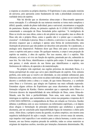113 – O ESPÍRITO E O TEMPO 
a resposta se encontra na própria doutrina. O Espiritismo é uma concepção monista 
do  universo,  pois  apresenta  como  fundamento  de  toda  a  pluralidade  existencial  a 
realidade única do espírito. 
Não  há  dúvida  que  as  dicotomias  alma­corpo  e  Deus­mundo  aparecem 
nessa concepção. E a afirmação da sua natureza monista se torna mais complexa e 
difícil, quando, saindo do plano individual, para o universal, encontramos a negação 
do  panteísmo.  Kardec  afirma, no  primeiro  capítulo  de O  LIVRO  DOS  ESPÍRITOS, 
comentando  a  concepção  de  Deus  formulada  pelos  espíritos:  “A  inteligência  de 
Deus se revela nas suas obras, como a de um pintor no seu quadro; mas as obras de 
Deus  não  são  o  próprio  Deus,  como  o  quadro  não  é  o  pintor  que  o  concebeu  e 
executou”. A distinção é precisa. Deus é o obreiro, o universo é a sua obra. Mas não 
devemos  esquecer  que  a  analogia  é  apenas  uma  forma  de  esclarecimento,  uma 
ilustração de processos que não podem ser descritos com precisão. Se o pudessem, a 
analogia  seria  dispensável.  Podemos  dizer  que  Deus  está  para  o  universo  assim 
como o espírito está para o corpo. De qualquer maneira, o corpo é uma projeção do 
espírito  na  matéria,  é  obra  do  espírito.  Por  isso  mesmo,  não  é  o  espírito.  Não 
obstante, só existe e só vive em função do espírito, penetrado por ele, submetido às 
suas leis. Na vida física, identificamos o espírito pelo corpo. E mesmo depois que 
este  perece,  é  ainda  através  da  sua  forma  que  identificamos  o  espírito,  nos 
fenômenos de vidência, de aparição e de materialização. 
Na  própria  vida  espiritual, nas regiões  próximas  da  densidade  física,  é  a 
forma perispiritual do corpo que serve para identificação do espírito. Esta sintonia 
perfeita, esta união que se resolve em identidade, ou esta unidade substancial, para 
falarmos com Aristóteles, tanto existe no plano individual, quanto no universal. Dela 
decorre a confusão entre a alma e o corpo, de que tratou Descartes, e a confusão 
entre  Deus  e  o  Universo,  que  atingiu  em  Espinosa  sua  mais  refinada  expressão. 
Entendem  alguns  críticos  do  Espiritismo  que  essas  dicotomias  são  resíduos  da 
formação  religiosa  de  Kardec.  Outros  entendem  que  a  separação  entre  Deus  e  o 
Universo  decorre  da  impossibilidade  de  uma  definição  de  Deus,  como  Alma­do­ 
Mundo,  sem  lhe  ferir  a  perfectibilidade.  Nem  uma,  nem  outra  coisa.  Kardec 
interrogou os espíritos, que sustentaram, como vemos nas perguntas e respostas de O 
LIVRO DOS ESPÍRITOS, a independência de Deus em relação ao Universo. Kardec 
debateu o problema com os seus instrutores ou informantes espirituais, e só depois 
disso  chegou  à  formulação  do  princípio  doutrinário  que  estabelece  a  aparente 
dicotomia, por ter concluído pela impossibilidade lógica de tomarmos o efeito pela 
causa. Além disso, o próprio exame da questão, no plano empírico, nos mostra uma 
sequência indisfarçável de ação e reação. Assim como a árvore nasce da semente, 
cujo impulso vital específico é um mistério para a ciência humana, e assim como o 
homem, em sua forma corpórea procede do embrião, todas as coisas materiais se 
originam de impulsos ocultos, movidos por intenções claramente determinadas. Há,
 