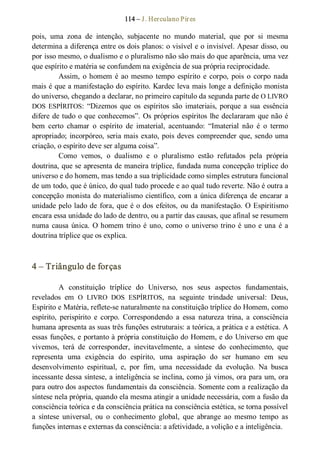 114 – J. Herculano Pires 
pois,  uma  zona  de  intenção,  subjacente  no  mundo  material,  que  por  si  mesma 
determina a diferença entre os dois planos: o visível e o invisível. Apesar disso, ou 
por isso mesmo, o dualismo e o pluralismo não são mais do que aparência, uma vez 
que espírito e matéria se confundem na exigência de sua própria reciprocidade. 
Assim, o homem é ao mesmo tempo  espírito e  corpo, pois o corpo nada 
mais é que a manifestação do espírito. Kardec leva mais longe a definição monista 
do universo, chegando a declarar, no primeiro capítulo da segunda parte de O LIVRO 
DOS  ESPÍRITOS:  “Dizemos  que  os  espíritos  são  imateriais,  porque a  sua  essência 
difere de tudo o que conhecemos”. Os próprios espíritos lhe declararam que não é 
bem  certo  chamar  o  espírito  de  imaterial,  acentuando:  “Imaterial  não  é  o  termo 
apropriado; incorpóreo, seria mais exato, pois deves compreender que, sendo uma 
criação, o espírito deve ser alguma coisa”. 
Como  vemos,  o  dualismo  e  o  pluralismo  estão  refutados  pela  própria 
doutrina, que se apresenta de maneira tríplice, fundada numa concepção tríplice do 
universo e do homem, mas tendo a sua triplicidade como simples estrutura funcional 
de um todo, que é único, do qual tudo procede e ao qual tudo reverte. Não é outra a 
concepção monista do materialismo científico, com a única diferença de encarar a 
unidade pelo lado de fora, que é o dos efeitos, ou da manifestação. O Espiritismo 
encara essa unidade do lado de dentro, ou a partir das causas, que afinal se resumem 
numa causa única. O homem trino é uno, como  o universo trino é uno e una é a 
doutrina tríplice que os explica. 
4 – Triângulo de forças 
A  constituição  tríplice  do  Universo,  nos  seus  aspectos  fundamentais, 
revelados  em  O  LIVRO  DOS  ESPÍRITOS,  na  seguinte  trindade  universal:  Deus, 
Espírito e Matéria, reflete­se naturalmente na constituição tríplice do Homem, como 
espírito,  perispírito  e  corpo.  Correspondendo  a  essa  natureza  trina,  a  consciência 
humana apresenta as suas três funções estruturais: a teórica, a prática e a estética. A 
essas funções, e portanto à própria constituição do Homem, e do Universo em que 
vivemos,  terá  de  corresponder,  inevitavelmente,  a  síntese  do  conhecimento,  que 
representa  uma  exigência  do  espírito,  uma  aspiração  do  ser  humano  em  seu 
desenvolvimento  espiritual,  e,  por  fim,  uma  necessidade  da  evolução.  Na  busca 
incessante dessa síntese, a inteligência se inclina, como já vimos, ora para um, ora 
para outro dos aspectos fundamentais da consciência. Somente com a realização da 
síntese nela própria, quando ela mesma atingir a unidade necessária, com a fusão da 
consciência teórica e da consciência prática na consciência estética, se torna possível 
a  síntese  universal,  ou  o  conhecimento  global,  que  abrange  ao  mesmo  tempo  as 
funções internas e externas da consciência: a afetividade, a volição e a inteligência.
 