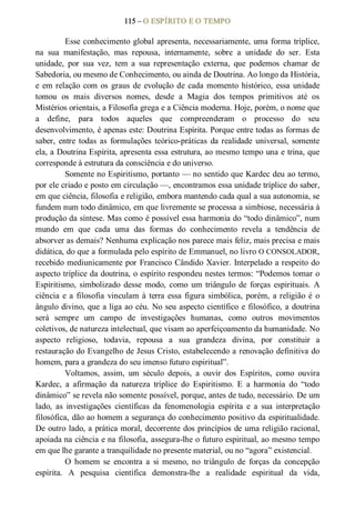 115 – O ESPÍRITO E O TEMPO 
Esse conhecimento global apresenta, necessariamente, uma forma tríplice, 
na  sua  manifestação,  mas  repousa,  internamente,  sobre  a  unidade  do  ser.  Esta 
unidade,  por  sua  vez,  tem  a  sua  representação  externa,  que  podemos  chamar  de 
Sabedoria, ou mesmo de Conhecimento, ou ainda de Doutrina. Ao longo da História, 
e em relação com os graus de evolução de cada momento histórico, essa unidade 
tomou  os  mais  diversos  nomes,  desde  a  Magia  dos  tempos  primitivos  até  os 
Mistérios orientais, a Filosofia grega e a Ciência moderna. Hoje, porém, o nome que 
a  define,  para  todos  aqueles  que  compreenderam  o  processo  do  seu 
desenvolvimento, é apenas este: Doutrina Espírita. Porque entre todas as formas de 
saber,  entre  todas  as  formulações  teórico­práticas  da realidade  universal,  somente 
ela, a Doutrina Espírita, apresenta essa estrutura, ao mesmo tempo una e trina, que 
corresponde à estrutura da consciência e do universo. 
Somente no Espiritismo, portanto — no sentido que Kardec deu ao termo, 
por ele criado e posto em circulação —, encontramos essa unidade tríplice do saber, 
em que ciência, filosofia e religião, embora mantendo cada qual a sua autonomia, se 
fundem num todo dinâmico, em que livremente se processa a simbiose, necessária à 
produção da síntese. Mas como é possível essa harmonia do “todo dinâmico”, num 
mundo  em  que  cada  uma  das  formas  do  conhecimento  revela  a  tendência  de 
absorver as demais? Nenhuma explicação nos parece mais feliz, mais precisa e mais 
didática, do que a formulada pelo espírito de Emmanuel, no livro O CONSOLADOR, 
recebido mediunicamente por Francisco Cândido Xavier. Interpelado a respeito do 
aspecto tríplice da doutrina, o espírito respondeu nestes termos: “Podemos tomar o 
Espiritismo,  simbolizado  desse  modo,  como  um  triângulo de  forças  espirituais.  A 
ciência e a filosofia vinculam à terra essa figura simbólica, porém, a religião é  o 
ângulo divino, que a liga ao céu. No seu aspecto científico e filosófico, a doutrina 
será  sempre  um  campo  de  investigações  humanas,  como  outros  movimentos 
coletivos, de natureza intelectual, que visam ao aperfeiçoamento da humanidade. No 
aspecto  religioso,  todavia,  repousa  a  sua  grandeza  divina,  por  constituir  a 
restauração do Evangelho de Jesus Cristo, estabelecendo a renovação definitiva do 
homem, para a grandeza do seu imenso futuro espiritual”. 
Voltamos,  assim,  um  século  depois,  a  ouvir  dos  Espíritos,  como  ouvira 
Kardec,  a  afirmação  da  natureza  tríplice  do  Espiritismo.  E  a  harmonia  do  “todo 
dinâmico” se revela não somente possível, porque, antes de tudo, necessário. De um 
lado,  as  investigações  científicas  da  fenomenologia  espírita  e  a  sua  interpretação 
filosófica, dão ao homem a segurança do conhecimento positivo da espiritualidade. 
De outro lado, a prática moral, decorrente dos princípios de uma religião racional, 
apoiada na ciência e na filosofia, assegura­lhe o futuro espiritual, ao mesmo tempo 
em que lhe garante a tranquilidade no presente material, ou no “agora” existencial. 
O  homem  se  encontra  a  si  mesmo,  no  triângulo  de  forças  da  concepção 
espírita.  A  pesquisa  científica  demonstra­lhe  a  realidade  espiritual  da  vida,
 