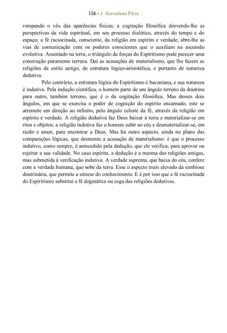 116 – J. Herculano Pires 
rompendo  o  véu  das  aparências  físicas;  a  cogitação  filosófica  desvenda­lhe  as 
perspectivas  da  vida  espiritual,  em  seu  processo  dialético,  através  do  tempo  e  do 
espaço; a fé raciocinada, consciente, da religião em espírito e verdade, abre­lhe as 
vias  de  comunicação  com  os  poderes  conscientes  que  o  auxiliam  na  ascensão 
evolutiva. Assentado na terra, o triângulo de forças do Espiritismo pode parecer uma 
construção puramente terrena. Daí as acusações de materialismo, que lhe fazem as 
religiões  de  estilo  antigo,  de  estrutura  lógico­aristotélica,  e  portanto  de  natureza 
dedutiva. 
Pelo contrário, a estrutura lógica do Espiritismo é baconiana, e sua natureza 
é indutiva. Pela indução científica, o homem parte de um ângulo terreno da doutrina 
para  outro,  também  terreno,  que  é  o  da  cogitação  filosófica.  Mas  desses  dois 
ângulos,  em  que  se  exercita  o  poder  de  cognição  do  espírito  encarnado,  este  se 
arremete em direção ao infinito, pelo ângulo celeste da fé, através da religião em 
espírito e verdade. A religião dedutiva faz Deus baixar à terra e materializar­se em 
ritos e objetos; a religião indutiva faz o homem subir ao céu e desmaterializar­se, em 
razão  e  amor,  para  encontrar  a  Deus.  Mas  há  outro  aspecto,  ainda  no  plano  das 
comparações lógicas, que desmente a acusação de materialismo: é que o processo 
indutivo, como sempre, é antecedido pela dedução, que ele verifica, para aprovar ou 
rejeitar a sua validade. No caso espírita, a dedução é a mesma das religiões antigas, 
mas submetida à verificação indutiva. A verdade suprema, que baixa do céu, confere 
com a verdade humana, que sobe da terra. Esse o aspecto mais elevado da simbiose 
doutrinária, que permite a síntese do conhecimento. E é por isso que a fé raciocinada 
do Espiritismo substitui a fé dogmática ou cega das religiões dedutivas.
 