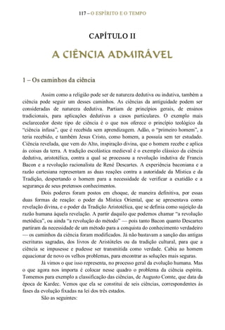 117 – O ESPÍRITO E O TEMPO 
CAPÍTULO II 
A CIÊNCIA ADMIRÁVEL 
1 – Os caminhos da ciência 
Assim como a religião pode ser de natureza dedutiva ou indutiva, também a 
ciência  pode  seguir  um  desses  caminhos.  As  ciências  da  antiguidade  podem  ser 
consideradas  de  natureza  dedutiva.  Partiam  de  princípios  gerais,  de  ensinos 
tradicionais,  para  aplicações  dedutivas  a  casos  particulares.  O  exemplo  mais 
esclarecedor  deste  tipo  de  ciência  é  o  que  nos  oferece  o  princípio  teológico  da 
“ciência infusa”, que é recebida sem aprendizagem. Adão, o “primeiro homem”, a 
teria recebido, e também Jesus Cristo, como homem, a possuía sem ter estudado. 
Ciência revelada, que vem do Alto, inspiração divina, que o homem recebe e aplica 
às coisas da terra. A tradição escolástica medieval é o exemplo clássico da ciência 
dedutiva,  aristotélica,  contra  a  qual  se  processou  a  revolução  indutiva  de  Francis 
Bacon e a revolução racionalista de René Descartes. A experiência baconiana e a 
razão  cartesiana representam  as  duas reações  contra  a  autoridade  da  Mística  e  da 
Tradição,  despertando  o  homem  para  a  necessidade  de  verificar  a  exatidão  e  a 
segurança de seus pretensos conhecimentos. 
Dois  poderes  foram  postos  em  choque,  de  maneira  definitiva,  por  essas 
duas  formas  de  reação:  o  poder  da  Mística  Oriental,  que  se  apresentava  como 
revelação divina, e o poder da Tradição Aristotélica, que se definia como sujeição da 
razão humana àquela revelação. A partir daquilo que podemos chamar “a revolução 
metódica”, ou ainda “a revolução do método” — pois tanto Bacon quanto Descartes 
partiram da necessidade de um método para a conquista do conhecimento verdadeiro 
— os caminhos da ciência foram modificados. Já não bastavam a sanção das antigas 
escrituras  sagradas,  dos  livros  de  Aristóteles  ou  da  tradição  cultural,  para  que  a 
ciência  se  impusesse  e  pudesse  ser  transmitida  como  verdade.  Cabia  ao  homem 
equacionar de novo os velhos problemas, para encontrar as soluções mais seguras. 
Já vimos o que isso representa, no processo geral da evolução humana. Mas 
o  que  agora  nos  importa  é  colocar  nesse  quadro  o  problema  da  ciência  espírita. 
Tomemos para exemplo a classificação das ciências, de Augusto Comte, que data da 
época de Kardec. Vemos que ela se  constitui de seis ciências, correspondentes às 
fases da evolução fixadas na lei dos três estados. 
São as seguintes:
 