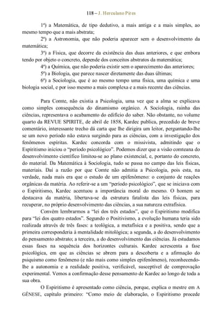 118 – J. Herculano Pires 
1ª)  a  Matemática,  de  tipo  dedutivo,  a  mais  antiga  e  a  mais  simples,  ao 
mesmo tempo que a mais abstrata; 
2ª)  a  Astronomia,  que  não  poderia  aparecer  sem  o  desenvolvimento  da 
matemática; 
3ª) a Física, que decorre da existência das duas anteriores, e que  embora 
tendo por objeto o concreto, depende dos conceitos abstratos da matemática; 
4ª) a Química, que não poderia existir sem o aparecimento das anteriores; 
5ª) a Biologia, que parece nascer diretamente das duas últimas; 
6ª) a Sociologia, que é ao mesmo tempo uma física, uma química e uma 
biologia social, e por isso mesmo a mais complexa e a mais recente das ciências. 
Para  Comte,  não  existia  a  Psicologia,  uma  vez  que  a  alma  se  explicava 
como  simples  consequência  do  dinamismo  orgânico.  A  Sociologia,  rainha  das 
ciências, representava o acabamento do edifício do saber. Não obstante, no volume 
quarto da REVUE SPIRITE, de abril de 1858, Kardec publica, precedido de breve 
comentário, interessante trecho dá carta que lhe dirigira um leitor, perguntando­lhe 
se um novo período não estava surgindo para as ciências, com a investigação dos 
fenômenos  espíritas.  Kardec  concorda  com  o  missivista,  admitindo  que  o 
Espiritismo iniciou o “período psicológico”. Podemos dizer que a visão comteana do 
desenvolvimento científico limitou­se ao plano existencial, e, portanto do concreto, 
do material. Da Matemática à Sociologia, tudo se passa no campo das leis físicas, 
materiais.  Daí  a  razão  por  que  Comte  não  admitia  a  Psicologia,  pois  esta,  na 
verdade, nada  mais  era  que  o  estudo  de  um  epifenômeno:  o  conjunto  de  reações 
orgânicas da matéria. Ao referir­se a um “período psicológico”, que se iniciava com 
o  Espiritismo,  Kardec  acentuou  a  importância  moral  do  mesmo.  O  homem  se 
destacava  da  matéria,  libertava­se  da  estrutura  fatalista  das  leis  físicas,  para 
recuperar, no próprio desenvolvimento das ciências, a sua natureza extrafísica. 
Convém lembrarmos a “lei dos três estados”, que o Espiritismo modifica 
para “lei dos quatro estados”. Segundo o Positivismo, a evolução humana teria sido 
realizada através de três  fases: a teológica, a metafísica e a positiva, sendo que a 
primeira corresponderia à mentalidade mitológica; a segunda, a do desenvolvimento 
do pensamento abstrato; a terceira, a do desenvolvimento das ciências. Já estudamos 
essas  fases  na  sequência  dos  horizontes  culturais.  Kardec  acrescenta  a  fase 
psicológica,  em  que  as  ciências  se  abrem  para  a  descoberta  e  a  afirmação  do 
psiquismo como fenômeno (e não mais como simples epifenômeno), reconhecendo­ 
lhe  a  autonomia  e  a  realidade  positiva,  verificável,  susceptível  de  comprovação 
experimental. Vemos a confirmação desse pensamento de Kardec ao longo de toda a 
sua obra. 
O Espiritismo é apresentado como ciência, porque, explica o mestre em A 
GÊNESE,  capítulo  primeiro:  “Como  meio  de  elaboração,  o  Espiritismo  procede
 