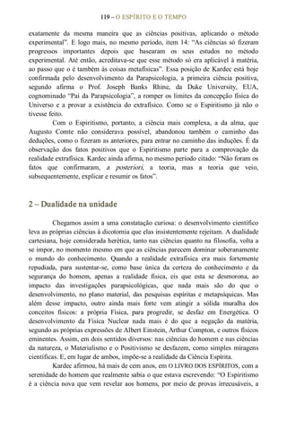 119 – O ESPÍRITO E O TEMPO 
exatamente  da  mesma  maneira  que  as  ciências  positivas,  aplicando  o  método 
experimental”. E logo mais, no mesmo período, item 14: “As ciências só  fizeram 
progressos  importantes  depois  que  basearam  os  seus  estudos  no  método 
experimental. Até então, acreditava­se que esse método só era aplicável à matéria, 
ao passo que o é também às coisas metafísicas”. Essa posição de Kardec está hoje 
confirmada  pelo  desenvolvimento  da  Parapsicologia,  a  primeira  ciência  positiva, 
segundo  afirma  o  Prof.  Joseph  Banks  Rhine,  da  Duke  University,  EUA, 
cognominado “Pai da Parapsicologia”, a romper os limites da concepção física do 
Universo  e  a  provar  a  existência  do  extrafísico.  Como  se  o  Espiritismo  já  não  o 
tivesse feito. 
Com  o  Espiritismo,  portanto,  a  ciência  mais  complexa,  a  da  alma,  que 
Augusto  Comte  não  considerava  possível,  abandonou  também  o  caminho  das 
deduções, como o fizeram as anteriores, para entrar no caminho das induções. É da 
observação  dos  fatos  positivos  que  o  Espiritismo  parte  para  a  comprovação  da 
realidade extrafísica. Kardec ainda afirma, no mesmo período citado: “Não foram os 
fatos  que  confirmaram,  a  posteriori,  a  teoria,  mas  a  teoria  que  veio, 
subsequentemente, explicar e resumir os fatos”. 
2 – Dualidade na unidade 
Chegamos assim a uma constatação curiosa: o desenvolvimento científico 
leva as próprias ciências à dicotomia que elas insistentemente rejeitam. A dualidade 
cartesiana, hoje considerada herética, tanto nas ciências quanto na filosofia, volta a 
se impor, no momento mesmo em que as ciências parecem dominar soberanamente 
o  mundo  do  conhecimento.  Quando  a  realidade  extrafísica  era  mais  fortemente 
repudiada,  para  sustentar­se,  como  base  única  da  certeza  do  conhecimento  e  da 
segurança  do  homem,  apenas  a  realidade  física,  eis  que  esta  se  desmorona,  ao 
impacto  das  investigações  parapsicológicas,  que  nada  mais  são  do  que  o 
desenvolvimento, no  plano  material,  das  pesquisas  espíritas  e  metapsíquicas.  Mas 
além  desse  impacto,  outro  ainda  mais  forte  vem  atingir  a  sólida  muralha  dos 
conceitos  físicos:  a  própria  Física,  para  progredir,  se  desfaz  em  Energética.  O 
desenvolvimento  da  Física  Nuclear  nada  mais  é  do  que  a  negação  da  matéria, 
segundo as próprias expressões de Albert Einstein, Arthur Compton, e outros físicos 
eminentes. Assim, em dois sentidos diversos: nas ciências do homem e nas ciências 
da natureza, o Materialismo e o Positivismo se desfazem, como simples miragens 
científicas. E, em lugar de ambos, impõe­se a realidade da Ciência Espírita. 
Kardec afirmou, há mais de cem anos, em O LIVRO DOS ESPÍRITOS, com a 
serenidade do homem que realmente sabia o que estava escrevendo: “O Espiritismo 
é a ciência nova que vem revelar aos homens, por meio de provas irrecusáveis, a
 
