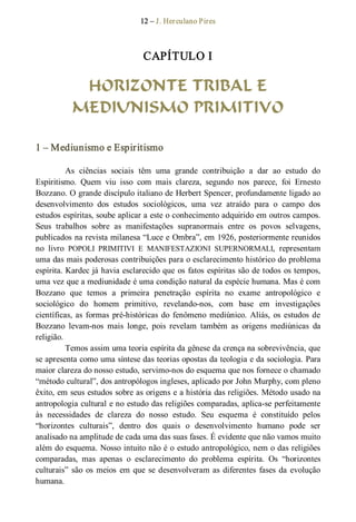 12 – J. Herculano Pires 
CAPÍTULO I 
HORIZONTE TRIBAL E
MEDIUNISMO PRIMITIVO 
1 – Mediunismo e Espiritismo 
As  ciências  sociais  têm  uma  grande  contribuição  a  dar  ao  estudo  do 
Espiritismo.  Quem  viu  isso  com  mais  clareza,  segundo  nos  parece,  foi  Ernesto 
Bozzano. O grande discípulo italiano de Herbert Spencer, profundamente ligado ao 
desenvolvimento  dos  estudos  sociológicos,  uma  vez  atraído  para  o  campo  dos 
estudos espíritas, soube aplicar a este o conhecimento adquirido em outros campos. 
Seus  trabalhos  sobre  as  manifestações  supranormais  entre  os  povos  selvagens, 
publicados na revista milanesa “Luce e Ombra”, em 1926, posteriormente reunidos 
no  livro  POPOLI  PRIMITIVI  E  MANIFESTAZIONI  SUPERNORMALI,  representam 
uma das mais poderosas contribuições para o esclarecimento histórico do problema 
espírita. Kardec já havia esclarecido que os fatos espíritas são de todos os tempos, 
uma vez que a mediunidade é uma condição natural da espécie humana. Mas é com 
Bozzano  que  temos  a  primeira  penetração  espírita  no  exame  antropológico  e 
sociológico  do  homem  primitivo,  revelando­nos,  com  base  em  investigações 
científicas, as formas pré­históricas do fenômeno mediúnico. Aliás, os estudos de 
Bozzano  levam­nos  mais  longe,  pois  revelam  também  as  origens  mediúnicas  da 
religião. 
Temos assim uma teoria espírita da gênese da crença na sobrevivência, que 
se apresenta como uma síntese das teorias opostas da teologia e da sociologia. Para 
maior clareza do nosso estudo, servimo­nos do esquema que nos fornece o chamado 
“método cultural”, dos antropólogos ingleses, aplicado por John Murphy, com pleno 
êxito, em seus estudos sobre as origens e a história das religiões. Método usado na 
antropologia cultural e no estudo das religiões comparadas, aplica­se perfeitamente 
às  necessidades  de  clareza  do  nosso  estudo.  Seu  esquema  é  constituído  pelos 
“horizontes  culturais”,  dentro  dos  quais  o  desenvolvimento  humano  pode  ser 
analisado na amplitude de cada uma das suas fases. É evidente que não vamos muito 
além do esquema. Nosso intuito não é o estudo antropológico, nem o das religiões 
comparadas,  mas  apenas  o  esclarecimento  do  problema  espírita.  Os  “horizontes 
culturais” são os meios  em que se desenvolveram as diferentes fases da evolução 
humana.
 