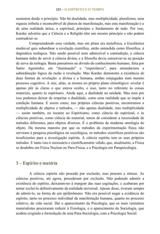 121 – O ESPÍRITO E O TEMPO 
sustentou desde o princípio. Não há dualidade, mas multiplicidade, pluralismo, uma 
riqueza infinita e inconcebível de planos de manifestação, mas esta manifestação é a 
de  uma  realidade  única,  a  espiritual,  princípio  e  fundamento  de  tudo.  Por  isso, 
Kardec advertiu que a Ciência e a Religião têm um mesmo princípio e não podem 
contradizer­se. 
Compreendendo essa verdade, mas em plena era metafísica, a Escolástica 
medieval quis subordinar a revelação científica, então entendida como filosófica, à 
dogmática  teológica.  Não  sendo  possível  nem  admissível  a  contradição, a  ciência 
humana tinha de servir à ciência divina, e a filosofia devia conservar­se na posição 
de serva da teologia. Basta pensarmos na divisão do conhecimento humano, feita por 
Santo  Agostinho,  em  “iluminação”  e  “experiência”,  para  entendermos  a 
subordinação  lógica  da razão  à revelação.  Mas  Kardec demonstra  a  existência  de 
duas  formas  de  revelação:  a  divina  e  a  humana,  ambas  conjugadas  num  mesmo 
processo cognitivo. A raiz, aliás, se mostra no próprio plano etimológico: revelar é 
apenas  pôr  às  claras  o  que  estava  oculto,  e  isso,  tanto  no  referente  às  coisas 
materiais, quanto às espirituais. Ainda aqui, a dualidade na unidade. Mas nem por 
isso podemos deixar de respeitar a dualidade, como uma realidade que se impõe à 
condição  humana.  E  assim  como,  nas  próprias  ciências  positivas,  encontramos  a 
multiplicidade de objetos e métodos, — não apenas dualidade, mas multiplicidade 
—  assim  também,  no  tocante  ao  Espiritismo,  como  ciência  do  espiritual,  e  às 
ciências positivas, como ciência do material, temos de considerar a necessidade de 
métodos diferentes, para objetos diversos. É o problema da moderna ontologia do 
objeto.  Da  mesma  maneira  por  que  os  métodos  da  experimentação  física  não 
serviram à pesquisa psicológica ou sociológica, os métodos científicos positivos são 
insuficientes  para  a  investigação  espírita.  A  ciência  espírita  tem  os  seus  próprios 
métodos. E tanto isso é necessário e cientificamente válido, que, atualmente, a Física 
se desdobra em Física Nuclear ou Para­Física, e a Psicologia em Parapsicologia. 
3 – Espírito e matéria 
A  ciência  espírita  não  procede  por  exclusão,  mas  procura  a  síntese.  As 
ciências  positivas,  até  agora,  procederam  por  exclusão.  Não  podendo  admitir  a 
existência do espírito, deixaram­no à margem das suas cogitações, e acabaram por 
tentar excluí­lo definitivamente da realidade universal. Apesar disso, tiveram sempre 
de admiti­lo, na forma de um epifenômeno. Não era possível negar a evidência do 
espírito, tanto no processo individual da manifestação humana, quanto no processo 
coletivo, da vida social. Daí o aparecimento da Psicologia, que os mais renitentes 
materialistas procuraram reduzir à Fisiologia, e o aparecimento da Sociologia, que 
acabou exigindo a formulação de uma Para­Sociologia, com a Psicologia Social.
 