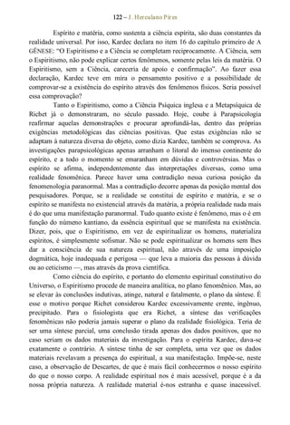 122 – J. Herculano Pires 
Espírito e matéria, como sustenta a ciência espírita, são duas constantes da 
realidade universal. Por isso, Kardec declara no item 16 do capítulo primeiro de A 
GÊNESE: “O Espiritismo e a Ciência se completam reciprocamente. A Ciência, sem 
o Espiritismo, não pode explicar certos fenômenos, somente pelas leis da matéria. O 
Espiritismo,  sem  a  Ciência,  careceria  de  apoio  e  confirmação”.  Ao  fazer  essa 
declaração,  Kardec  teve  em  mira  o  pensamento  positivo  e  a  possibilidade  de 
comprovar­se a existência do espírito através dos fenômenos físicos. Seria possível 
essa comprovação? 
Tanto o Espiritismo, como a Ciência Psíquica inglesa e a Metapsíquica de 
Richet  já  o  demonstraram,  no  século  passado.  Hoje,  coube  à  Parapsicologia 
reafirmar  aquelas  demonstrações  e  procurar  aprofundá­las,  dentro  das  próprias 
exigências  metodológicas  das  ciências  positivas.  Que  estas  exigências  não  se 
adaptam à natureza diversa do objeto, como dizia Kardec, também se comprova. As 
investigações parapsicológicas apenas arranham o litoral do imenso continente do 
espírito,  e  a  todo  o  momento  se  emaranham  em  dúvidas  e  controvérsias.  Mas  o 
espírito  se  afirma,  independentemente  das  interpretações  diversas,  como  uma 
realidade  fenomênica.  Parece  haver  uma  contradição  nessa  curiosa  posição  da 
fenomenologia paranormal. Mas a contradição decorre apenas da posição mental dos 
pesquisadores.  Porque,  se  a  realidade  se  constitui  de  espírito  e  matéria,  e  se  o 
espírito se manifesta no existencial através da matéria, a própria realidade nada mais 
é do que uma manifestação paranormal. Tudo quanto existe é fenômeno, mas o é em 
função do númeno kantiano, da essência espiritual que se manifesta na existência. 
Dizer,  pois,  que  o  Espiritismo,  em  vez  de  espiritualizar  os  homens,  materializa 
espíritos, é simplesmente sofismar. Não se pode espiritualizar os homens sem lhes 
dar  a  consciência  de  sua  natureza  espiritual,  não  através  de  uma  imposição 
dogmática, hoje inadequada e perigosa — que leva a maioria das pessoas à dúvida 
ou ao ceticismo —, mas através da prova científica. 
Como ciência do espírito, e portanto do elemento espiritual constitutivo do 
Universo, o Espiritismo procede de maneira analítica, no plano fenomênico. Mas, ao 
se elevar às conclusões indutivas, atinge, natural e fatalmente, o plano da síntese. É 
esse  o  motivo  porque  Richet  considerou  Kardec  excessivamente  crente,  ingênuo, 
precipitado.  Para  o  fisiologista  que  era  Richet,  a  síntese  das  verificações 
fenomênicas não poderia jamais superar o plano da realidade fisiológica. Teria de 
ser uma síntese parcial, uma conclusão tirada apenas dos dados positivos, que no 
caso  seriam  os  dados  materiais  da  investigação.  Para  o  espírita  Kardec,  dava­se 
exatamente  o  contrário.  A  síntese  tinha  de  ser  completa,  uma  vez  que  os  dados 
materiais revelavam a presença do espiritual, a sua manifestação. Impõe­se, neste 
caso, a observação de Descartes, de que é mais fácil conhecermos o nosso espírito 
do  que  o  nosso  corpo.  A realidade  espiritual nos  é  mais acessível,  porque  é  a  da 
nossa  própria  natureza.  A  realidade  material  é­nos  estranha  e  quase  inacessível.
 