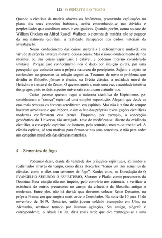 123 – O ESPÍRITO E O TEMPO 
Quando  o  cientista  da  matéria  observa  os  fenômenos,  procurando  explicações  no 
plano  dos  seus  conceitos  habituais,  acaba  emaranhando­se  nas  dúvidas  e 
perplexidades que aturdiram tantos investigadores. Quando, porém, como no caso de 
William Crookes ou Alfred Russell Wallace, o cientista da matéria não se esquece 
da  sua  natureza  espiritual,  a  realidade  transparece  nos  dados  materiais  da 
investigação. 
Nosso  conhecimento  das  coisas  materiais  é  extremamente  mutável,  em 
virtude da própria natureza mutável dessas coisas. Mas o nosso conhecimento de nós 
mesmos,  ou  das  coisas  espirituais,  é  estável,  e  podemos  mesmo  considerá­lo 
imutável.  Porque  esse  conhecimento  nos  é  dado  por  intuição  direta,  por  uma 
percepção que coincide com a própria natureza do percipiente. Sujeito e objeto se 
confundem  no  processo  da  relação  cognitiva.  Tocamos  de  novo  o  problema  que 
dividiu  os  filósofos  jônicos  e  eleatas,  na  Grécia  clássica:  a  realidade  móvel  de 
Heráclito e a estável de Zenon. O que nos mostra, mais uma vez, a acuidade intuitiva 
dos gregos, pois os dois aspectos universais continuam a aturdir­nos. 
Certas  pessoas  querem  negar  a  natureza  científica  do  Espiritismo,  por 
considerarem a “crença” espiritual uma simples superstição. Alegam que desde as 
eras mais remotas os homens acreditaram em espíritos. Mas não é o fato de sempre 
haverem acreditado o que importa, e sim o fato das próprias investigações científicas 
modernas  confirmarem  essa  crença.  Enquanto,  por  exemplo,  a  concepção 
geocêntrica  do  Universo,  tão  arraigada, teve  de  modificar­se,  diante  da  evidência 
científica, a concepção espiritual do homem, pelo contrário, mostra­se irredutível. A 
ciência espírita, só tem motivos para firmar­se nos seus conceitos, e não para ceder 
aos conceitos mutáveis das ciências materiais. 
4 – Sementes de fogo 
Podemos  dizer,  diante  da  validade  dos  princípios  espirituais, afirmados  e 
reafirmados através do tempo, como dizia Descartes: “temos  em nós sementes de 
ciências,  como  o  sílex  tem  sementes  de fogo”.  Kardec  citou,  na  Introdução  de O 
EVANGELHO  SEGUNDO  O  ESPIRITISMO,  Sócrates  e  Platão  como  precursores  da 
Doutrina.  Essa  citação  não  nos  impede,  pelo  contrário  nos  estimula, a  verificar a 
existência  de  outros  precursores  no  campo  da  ciência  e  da  filosofia,  antigas  e 
modernas.  Entre  eles,  não  há  dúvida  que  devemos  colocar  René  Descartes,  na 
própria França em que surgiria mais tarde o Consolador. Na noite de 10 para 11 de 
novembro  de  1619,  Descartes,  então  jovem  soldado  acampado  em  Ulm;  na 
Alemanha,  sentiu­se  tomado  por  intensas  agitações.  Seu  amigo,  biógrafo  e 
correspondente,  o  Abade  Baillet,  diria  mais  tarde  que  ele:  “entregou­se  a  uma
 