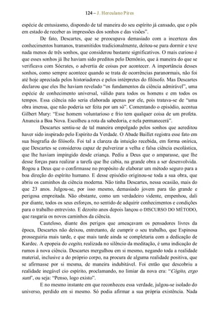 124 – J. Herculano Pires 
espécie de entusiasmo, dispondo de tal maneira do seu espírito já cansado, que o pôs 
em estado de receber as impressões dos sonhos e das visões”. 
De  fato,  Descartes,  que  se  preocupava  demasiado  com  a  incerteza  dos 
conhecimentos humanos, transmitidos tradicionalmente, deitou­se para dormir e teve 
nada menos de três sonhos, que considerou bastante significativos. O mais curioso é 
que esses sonhos já lhe haviam sido preditos pelo Demônio, que à maneira do que se 
verificava com Sócrates, o advertia de coisas por acontecer. A importância desses 
sonhos, como sempre acontece quando se trata de ocorrências paranormais, não foi 
até hoje apreciada pelos historiadores e pelos intérpretes do filósofo. Mas Descartes 
declarou que eles lhe haviam revelado “os fundamentos da ciência admirável”, uma 
espécie  de  conhecimento  universal,  válido  para  todos  os  homens  e  em  todos  os 
tempos.  Essa  ciência não  seria  elaborada  apenas  por  ele, pois  tratava­se  de “uma 
obra imensa, que não poderia ser feita por um só”. Comentando o episódio, acentua 
Gilbert Mury: “Esse homem voluntarioso e frio tem qualquer coisa de um profeta. 
Anuncia a Boa Nova. Escolheu a rota da sabedoria, e nela permanecerá”. 
Descartes sentiu­se de tal maneira empolgado pelos sonhos que acreditou 
haver sido inspirado pelo Espírito da Verdade. O Abade Baillet registra esse fato em 
sua biografia do filósofo. Foi tal a clareza da intuição recebida, em forma onírica, 
que Descartes se considerou capaz de pulverizar a velha e falsa ciência escolástica, 
que lhe haviam impingido desde  criança. Pediu a Deus que  o amparasse, que lhe 
desse forças para realizar a tarefa que lhe cabia, na grande obra a ser desenvolvida. 
Rogou a Deus que o confirmasse no propósito de elaborar um método seguro para a 
boa direção do espírito humano. E desse episódio originou­se toda a sua obra, que 
abriu os caminhos da ciência moderna. Não tinha Descartes, nessa ocasião, mais do 
que  23  anos.  Julgou­se,  por  isso  mesmo,  demasiado  jovem  para  tão  grande  e 
perigosa  empreitada.  Não  obstante,  como  um  verdadeiro  vidente,  empenhou,  dali 
por diante, todos os seus esforços, no sentido de adquirir conhecimentos e condições 
para o trabalho entrevisto. E dezoito anos depois lançou o DISCURSO DO MÉTODO, 
que rasgaria os novos caminhos da ciência. 
Cauteloso,  diante  dos  perigos  que  ameaçavam  os  pensadores  livres  da 
época,  Descartes não  deixou,  entretanto,  de  cumprir  o  seu  trabalho,  que Espinosa 
prosseguiria mais tarde, e que mais tarde ainda se completaria com a dedicação de 
Kardec. A epopeia do cogito, realizada no silêncio da meditação, é uma indicação de 
rumos à nova ciência. Descartes mergulhou em si mesmo, negando toda a realidade 
material, inclusive a do próprio corpo, na procura de alguma realidade positiva, que 
se  afirmasse  por  si  mesma,  de  maneira  indubitável.  Foi  então  que  descobriu  a 
realidade inegável cio espírito, proclamando, no limiar da nova era: “Cógito, ergo 
sum”, ou seja: “Penso, logo existo”. 
E no mesmo instante em que reconheceu essa verdade, julgou­se isolado do 
universo,  perdido  em  si  mesmo.  Só  podia  afirmar  a  sua  própria  existência.  Nada
 