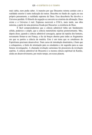 125 – O ESPÍRITO E O TEMPO 
mais sabia, nem podia saber. A maneira por que Descartes retoma contato com a 
realidade exterior é outra indicação de rumos. Descobre no fundo do cogito, no seu 
próprio pensamento, a realidade suprema de Deus. Essa descoberta lhe devolve  o 
Universo perdido. O filósofo da negação se converte no cientista da afirmação. Deus 
existe  e  o  Universo  é  real.  Espinosa  escreverá  a  ÉTICA,  mais  tarde,  sua  obra 
máxima, a partir de uma premissa fixada por Descartes: a existência de Deus. 
É  fácil  compreendermos  que  a  ciência  admirável  tinha  um  fundamento 
sólido, poderoso e amplo, que a ciência materialista rejeitou posteriormente. Mas, 
depois disso, quando a ciência admirável conseguiu, apesar da repulsa dos homens, 
novamente firmar­se em França, o fez de braços abertos para todos os fragmentos 
em  que  se  partira  a  ciência  da  matéria.  Este  é  um  tema  que  os  estudiosos  do 
Espiritismo precisam desenvolver. Num curso de introdução doutrinária, é bom que 
o coloquemos, a título de orientação para os estudantes e de sugestão para as suas 
futuras investigações. A chamada revolução cartesiana foi precursora da revolução 
espírita. A ciência admirável de Descartes é a mesma ciência espiritual de Kardec, 
ainda em desenvolvimento, por muito tempo, em nosso planeta.
 