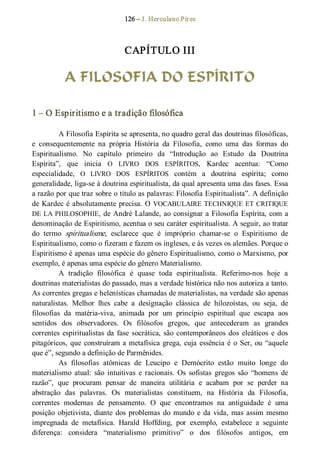 126 – J. Herculano Pires 
CAPÍTULO III 
A FILOSOFIA DO ESPÍRITO 
1 – O Espiritismo e a tradição filosófica 
A Filosofia Espírita se apresenta, no quadro geral das doutrinas filosóficas, 
e  consequentemente  na  própria  História  da  Filosofia,  como  uma  das  formas  do 
Espiritualismo.  No  capítulo  primeiro  da  “Introdução  ao  Estudo  da  Doutrina 
Espírita”,  que  inicia  O  LIVRO  DOS  ESPÍRITOS,  Kardec  acentua:  “Como 
especialidade,  O  LIVRO  DOS  ESPÍRITOS  contém  a  doutrina  espírita;  como 
generalidade, liga­se à doutrina espiritualista, da qual apresenta uma das fases. Essa 
a razão por que traz sobre o título as palavras: Filosofia Espiritualista”. A definição 
de Kardec é absolutamente precisa. O VOCABULAIRE TECHNIQUE ET CRITIQUE 
DE LA PHILOSOPHIE, de André Lalande, ao consignar a Filosofia Espírita, com a 
denominação de Espiritismo, acentua o seu caráter espiritualista. A seguir, ao tratar 
do  termo  spiritualisme,  esclarece  que  é  impróprio  chamar­se  o  Espiritismo  de 
Espiritualismo, como o fizeram e fazem os ingleses, e às vezes os alemães. Porque o 
Espiritismo é apenas uma espécie do gênero Espiritualismo, como o Marxismo, por 
exemplo, é apenas uma espécie do gênero Materialismo. 
A  tradição  filosófica  é  quase  toda  espiritualista.  Referimo­nos  hoje  a 
doutrinas materialistas do passado, mas a verdade histórica não nos autoriza a tanto. 
As correntes gregas e helenísticas chamadas de materialistas, na verdade são apenas 
naturalistas.  Melhor  lhes  cabe  a  designação  clássica  de  hilozoístas,  ou  seja,  de 
filosofias  da  matéria­viva,  animada  por  um  princípio  espiritual  que  escapa  aos 
sentidos  dos  observadores.  Os  filósofos  gregos,  que  antecederam  as  grandes 
correntes espiritualistas da fase socrática, são contemporâneos dos eleáticos e dos 
pitagóricos, que construíram a metafísica grega, cuja essência é o Ser, ou “aquele 
que é”, segundo a definição de Parmênides. 
As  filosofias  atômicas  de  Leucipo  e  Demócrito  estão  muito  longe  do 
materialismo  atual:  são  intuitivas  e  racionais.  Os  sofistas  gregos  são  “homens  de 
razão”,  que  procuram  pensar  de  maneira  utilitária  e  acabam  por  se  perder  na 
abstração  das  palavras.  Os  materialistas  constituem,  na  História  da  Filosofia, 
correntes  modernas  de  pensamento.  O  que  encontramos  na  antiguidade  é  uma 
posição  objetivista, diante dos problemas do mundo e da vida, mas assim mesmo 
impregnada  de  metafísica.  Harald  Hoffding,  por  exemplo,  estabelece  a  seguinte 
diferença:  considera  “materialismo  primitivo”  o  dos  filósofos  antigos,  em
 