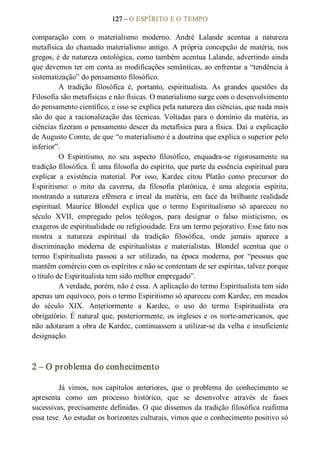 127 – O ESPÍRITO E O TEMPO 
comparação  com  o  materialismo  moderno.  André  Lalande  acentua  a  natureza 
metafísica do chamado materialismo antigo. A própria concepção de matéria, nos 
gregos, é de natureza ontológica, como também acentua Lalande, advertindo ainda 
que devemos ter em conta as modificações semânticas, ao enfrentar a “tendência à 
sistematização” do pensamento filosófico. 
A  tradição  filosófica  é,  portanto,  espiritualista.  As  grandes  questões  da 
Filosofia são metafísicas e não físicas. O materialismo surge com o desenvolvimento 
do pensamento científico, e isso se explica pela natureza das ciências, que nada mais 
são do que a racionalização das técnicas. Voltadas para o domínio da matéria, as 
ciências fizeram o pensamento descer da metafísica para a física. Daí a explicação 
de Augusto Comte, de que “o materialismo é a doutrina que explica o superior pelo 
inferior”. 
O  Espiritismo,  no  seu  aspecto  filosófico,  enquadra­se  rigorosamente  na 
tradição filosófica. É uma filosofia do espírito, que parte da essência espiritual para 
explicar  a  existência  material.  Por  isso,  Kardec  citou  Platão  como  precursor  do 
Espiritismo:  o  mito  da  caverna,  da  filosofia  platônica,  é  uma  alegoria  espírita, 
mostrando  a  natureza  efêmera  e  irreal  da  matéria,  em  face  da  brilhante realidade 
espiritual.  Maurice  Blondel  explica  que  o  termo  Espiritualismo  só  apareceu  no 
século  XVII,  empregado  pelos  teólogos,  para  designar  o  falso  misticismo,  os 
exageros de espiritualidade ou religiosidade. Era um termo pejorativo. Esse fato nos 
mostra  a  natureza  espiritual  da  tradição  filosófica,  onde  jamais  aparece  a 
discriminação  moderna  de  espiritualistas  e  materialistas.  Blondel  acentua  que  o 
termo  Espiritualista  passou  a  ser  utilizado,  na  época  moderna,  por  “pessoas  que 
mantêm comércio com os espíritos e não se contentam de ser espíritas, talvez porque 
o título de Espiritualista tem sido melhor empregado”. 
A verdade, porém, não é essa. A aplicação do termo Espiritualista tem sido 
apenas um equívoco, pois o termo Espiritismo só apareceu com Kardec, em meados 
do  século  XIX.  Anteriormente  a  Kardec,  o  uso  do  termo  Espiritualista  era 
obrigatório. É natural que, posteriormente, os ingleses e  os norte­americanos, que 
não adotaram a obra de Kardec, continuassem a utilizar­se da velha e insuficiente 
designação. 
2 – O problema do conhecimento 
Já  vimos,  nos  capítulos  anteriores,  que  o  problema  do  conhecimento  se 
apresenta  como  um  processo  histórico,  que  se  desenvolve  através  de  fases 
sucessivas, precisamente definidas. O que dissemos da tradição filosófica reafirma 
essa tese. Ao estudar os horizontes culturais, vimos que o conhecimento positivo só
 