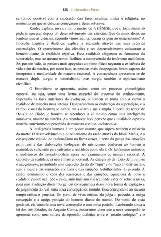 128 – J. Herculano Pires 
se  tornou  possível  com  a  superação  das  fases  anímica,  mítica  e  religiosa,  no 
momento em que as ciências começaram a desenvolver­se. 
Kardec explica, no capítulo primeiro de A GÊNESE, que o Espiritismo só 
poderia  aparecer  depois  do  desenvolvimento  das  ciências. Que  diríamos  disso, ao 
lembrar que as ciências, segundo vimos acima, deram origem ao materialismo? A 
Filosofia  Espírita  é  dialética:  explica  a  realidade  através  das  suas  próprias 
contradições.  O  aparecimento  das  ciências  e  seu  desenvolvimento  colocaram  o 
homem  diante  da  realidade  objetiva.  Essa  realidade  afugentou  os  fantasmas  da 
superstição, mas ao mesmo tempo facilitou a compreensão do fenômeno mediúnico. 
Se, por um lado, as pessoas mais apegadas ao plano físico negaram a existência de 
vida além da matéria, por outro lado, as pessoas mais desapegadas foram capazes de 
interpretar  a  mediunidade  de  maneira  racional.  A  consequência  apresentou­se  de 
maneira  dupla:  surgiu  o  materialismo,  mas  surgiu  também  o  espiritualismo 
científico. 
O  Espiritismo  se  apresenta,  assim,  como  um  processo  gnoseológico 
especial,  ou  seja,  como  uma  forma  especial  do  processo  do  conhecimento. 
Superadas  as  fases  anteriores  da  evolução,  o  homem  se  torna  apto  a  captar  a 
realidade de maneira mais intensa. Desapareceram os embaraços da superstição, e o 
campo visual do homem se tomou mais claro e mais amplo. Liberto do temor de 
Deus  e  do  Diabo,  o  homem  se  reconhece  a  si  mesmo  como  uma  inteligência 
autônoma, atuante na matéria. Ao reconhecer isso, percebe que a dualidade espírito­ 
matéria, anteriormente percebida de maneira confusa, esclarece­se. 
A inteligência humana é um poder atuante, que supera também o mistério 
da morte. O desenvolvimento e o treinamento da razão através da Idade Média, e a 
consequente eclosão do racionalismo na Renascença, liberto da ganga das emoções 
primitivas  e  das  elaborações  teológicas  do  misticismo,  conferem  ao  homem  a 
maturidade suficiente para enfrentar a realidade como ela é. Os fenômenos anímicos 
e  mediúnicos  do  passado  podem  agora  ser  examinados  de  maneira  racional.  A 
captação da realidade já não é mais emocional. As categorias da razão definiram­se 
e aguçaram­se, permitindo uma captação direta do “aqui” e do “agora” existenciais, 
sem a mescla das sensações confusas e das emoções turbilhonantes do passado. A 
razão,  dominando  o  caos  das  sensações  e  das  emoções,  equaciona  de  novo  a 
realidade psicofísica: põe o psiquismo humano e a realidade exterior sobre a mesa, 
para uma avaliação direta. Surge, em consequência dessa nova forma de captação e 
de julgamento do real, uma nova concepção do mundo. Essa concepção é ao mesmo 
tempo  crítica  e  genética.  Do  ponto  de  vista  crítico,  ela  julga  o  passado,  a  antiga 
concepção  e  a  antiga  posição  do  homem  diante  do  mundo.  Do  ponto  de  vista 
genético, ela constrói uma nova concepção e uma nova posição. Lembrando ainda a 
lei dos três Estados, de Augusto Comte, poderemos dizer que a nova concepção se 
apresenta  como  uma  síntese  da  oposição  dialética  entre  o  “estado  teológico”  e  o
 