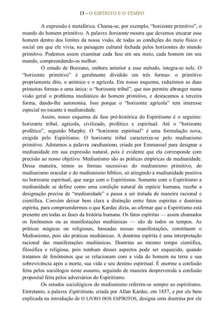 13 – O ESPÍRITO E O TEMPO 
A expressão é metafórica. Chama­se, por exemplo, “horizonte primitivo”, o 
mundo do homem primitivo. A palavra horizonte mostra que devemos encarar esse 
homem dentro dos limites da nossa visão, de todas as condições do meio físico e 
social em que ele vivia, na paisagem cultural fechada pelos horizontes do mundo 
primitivo. Podemos assim examinar cada fase  em seu meio, cada homem em seu 
mundo, compreendendo­os melhor. 
O  estudo  de  Bozzano,  embora anterior a  esse  método,  integra­se nele.  O 
“horizonte  primitivo”  é  geralmente  dividido  em  três  formas:  o  primitivo 
propriamente dito, o anímico e o agrícola. Em nosso esquema, reduzimos as duas 
primeiras formas a uma única: o “horizonte tribal”, que nos permite abranger numa 
visão  geral  o  problema  mediúnico  do  homem  primitivo,  e  destacamos  a  terceira 
forma,  dando­lhe  autonomia.  Isso  porque  o  “horizonte  agrícola”  tem  interesse 
especial no tocante à mediunidade. 
Assim, nosso  esquema  da  fase  pré­histórica  do  Espiritismo  é  o  seguinte: 
horizonte  tribal,  agrícola,  civilizado,  profético  e  espiritual.  Até  o  “horizonte 
profético”,  segundo  Murphy.  O  “horizonte  espiritual”  é  uma  formulação  nova, 
exigida  pelo  Espiritismo.  O  horizonte  tribal  caracteriza­se  pelo  mediunismo 
primitivo. Adotamos a palavra mediunismo, criada por Emmanuel para designar a 
mediunidade  em  sua  expressão  natural,  pois  é  evidente  que  ela  corresponde  com 
precisão ao nosso objetivo. Mediunismo são as práticas empíricas da mediunidade. 
Dessa  maneira,  temos  as  formas  sucessivas  do  mediunismo  primitivo,  do 
mediunismo oracular e do mediunismo bíblico, só atingindo a mediunidade positiva 
no horizonte espiritual, que surge com o Espiritismo. Somente com o Espiritismo a 
mediunidade  se  define  como  uma  condição  natural  da  espécie  humana,  recebe  a 
designação  precisa  de “mediunidade”  e  passa  a  ser  tratada  de  maneira racional  e 
científica.  Convém  deixar  bem  clara  a  distinção  entre  fatos  espíritas  e  doutrina 
espírita, para compreendermos o que Kardec dizia, ao afirmar que o Espiritismo está 
presente em todas as fases da história humana. Os fatos espíritas — assim chamados 
os  fenômenos  ou  as  manifestações  mediúnicas  —  são  de  todos  os  tempos.  As 
práticas  mágicas  ou  religiosas,  baseadas  nessas  manifestações,  constituem  o 
Mediunismo, pois são práticas mediúnicas. A doutrina espírita é uma interpretação 
racional  das  manifestações  mediúnicas.  Doutrina  ao  mesmo  tempo  científica, 
filosófica  e  religiosa,  pois  nenhum  desses  aspectos  pode  ser  esquecido,  quando 
tratamos  de  fenômenos  que  se  relacionam  com  a  vida  do  homem  na  terra  e  sua 
sobrevivência após a morte, sua vida e seu destino espiritual. É enorme a confusão 
feita pelos sociólogos neste assunto, seguindo de maneira desprevenida a confusão 
proposital feita pelos adversários do Espiritismo. 
Os estudos sociológicos do mediunismo referem­se sempre ao espiritismo. 
Entretanto, a palavra Espiritismo, criada por Allan Kardec, em 1857, e por ele bem 
explicada na introdução de O LIVRO DOS ESPÍRITOS, designa uma doutrina por ele
 
