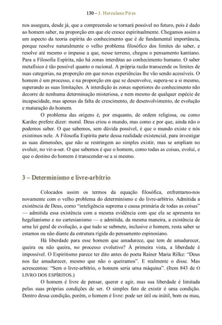 130 – J. Herculano Pires 
nos assegura, desde já, que a compreensão se tornará possível no futuro, pois é dado 
ao homem saber, na proporção em que ele cresce espiritualmente. Chegamos assim a 
um aspecto da teoria espírita do conhecimento que é de fundamental importância, 
porque  resolve  naturalmente  o  velho  problema  filosófico  dos  limites  do  saber,  e 
resolve até mesmo o impasse a que, nesse terreno, chegou o pensamento kantiano. 
Para a Filosofia Espírita, não há zonas interditas ao conhecimento humano. O saber 
metafísico é tão possível quanto o racional. A própria razão transcende os limites de 
suas categorias, na proporção em que novas experiências lhe vão sendo acessíveis. O 
homem é um processo, e na proporção em que se desenvolve, supera­se a si mesmo, 
superando as suas limitações. A interdição às zonas superiores do conhecimento não 
decorre de nenhuma determinação misteriosa, e nem mesmo de qualquer espécie de 
incapacidade, mas apenas da falta de crescimento, de desenvolvimento, de evolução 
e maturação do homem. 
O  problema  das  origens  é,  por  enquanto,  de  ordem  religiosa,  ou  como 
Kardec prefere dizer: moral. Deus criou o mundo, mas como e por que, ainda não o 
podemos saber. O que sabemos, sem dúvida possível, é que o mundo existe e nós 
existimos nele. A Filosofia Espírita parte dessa realidade existencial, para investigar 
as  suas  dimensões,  que  não  se  restringem ao  simples  existir,  mas  se  ampliam no 
evoluir, no vir­a­ser. O que sabemos é que o homem, como todas as coisas, evolui, e 
que o destino do homem é transcender­se a si mesmo. 
3 – Determinismo e livre­arbítrio 
Colocados  assim  os  termos  da  equação  filosófica,  enfrentamo­nos 
novamente com o velho problema do determinismo e do livre­arbítrio. Admitida a 
existência de Deus, como “inteligência suprema e causa primária de todas as coisas” 
— admitida essa existência com a mesma evidência com  que ela se apresenta no 
hegelianismo e no cartesianismo — e admitida, da mesma maneira, a existência de 
urna lei geral de evolução, a que tudo se submete, inclusive o homem, resta saber se 
estamos ou não diante da estrutura rígida do pensamento espinosiano. 
Há  liberdade  para  esse  homem  que  amadurece,  que  tem  de  amadurecer, 
queira  ou  não  queira,  no  processo  evolutivo?  À  primeira  vista,  a  liberdade  é 
impossível. O Espiritismo parece ter dito antes do poeta Rainer Maria Rilke: “Deus 
nos  faz  amadurecer,  mesmo  que  não  o  queiramos”.  E  realmente  o  disse.  Mas 
acrescentou: “Sem o livre­arbítrio, o homem seria urna máquina”. (Item 843 de O 
LIVRO DOS ESPÍRITOS.) 
O  homem  é  livre  de  pensar,  querer  e  agir,  mas  sua  liberdade  é  limitada 
pelas  suas  próprias  condições  de  ser.  O  simples  fato  de  existir  é  uma  condição. 
Dentro dessa condição, porém, o homem é livre: pode ser útil ou inútil, bom ou mau,
 