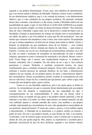 131 – O ESPÍRITO E O TEMPO 
segundo a sua própria determinação. Existe, pois, uma dialética do determinismo, 
que é ao mesmo tempo a dialética da liberdade. Podemos colocar assim o problema: 
há um determinismo subjetivo, que é o da vontade do homem, e um determinismo 
objetivo,  que  é  o  das  condições  de  sua  própria  existência.  Da  oposição  constante 
dessas duas vontades, a do homem e a das coisas, resulta a liberdade­relativa da sua 
possibilidade de opção e ação. O item 844 de O LIVRO DOS ESPÍRITOS nos propõe 
essa tese de maneira simples, ao tratar do desenvolvimento infantil: “Nas primeiras 
fases da vida a liberdade é quase nula; ela se desenvolve e muda de objeto com as 
faculdades. Estando os pensamentos da criança em relação com as necessidades da 
sua idade, ela aplica o seu livre­arbítrio às coisas que lhe são necessárias”. Isso nos 
mostra que o homem não amadurece como o fruto, mas como espírito. Na proporção 
em que a criança amadurece, ela deixa de ser criança, para tornar­se adulto. Assim, o 
homem,  na  proporção  em  que  amadurece,  deixa  de  ser  homem  —  essa  criatura 
humana, contraditória e falível, enleada nas ilusões da vida física — para tornar­se 
Espírito. A morte, em vez de ser a frustração do existencialismo sartreano, ou o fim 
da  vida,  ou  ainda  o  momento  de  mergulhar  no  desconhecido,  de  toda  a  tradição 
religiosa, apresenta­se como o momento de maturação e de alforria. Morrer, como o 
disse  Victor  Hugo,  não  é  morrer,  mas  simplesmente  mudar­se.  A  mudança  do 
homem,  entretanto,  não  é  completa.  Ele  não  deixa  de  ser  o  que  é.  Sua  essência 
permanece  a  mesma.  Perdendo  a  condição  existencial  terrena,  ele  passa 
imediatamente para a condição existencial psíquica. Nessa outra condição, terá de 
enfrentar  o  mesmo  processo  de  oposição  dialética:  de  um  lado,  o  determinismo 
subjetivo da sua vontade, do seu próprio querer; de outro, o determinismo objetivo 
das circunstâncias. Nestas circunstâncias, porém, avultam as consequências de seus 
atos na vida física. O que ele fez, a maneira por que pensou, quis, sentiu e agiu, toda 
a trama das suas próprias ações, agora o enleia. 
Como se vê, sua liberdade ampliou­se, pois é ele quem agora se limita no 
exterior. As circunstâncias em que se encontra foram determinadas pela sua própria 
vontade.  Isso  lhe  desperta  a  compreensão  de  sua  capacidade  de  agir,  e 
consequentemente  de  sua  responsabilidade.  É  então  que  ele  deseja  voltar  à 
existência física, ao mundo em que gerou o seu próprio mundo espiritual, a fim de 
reformar a sua obra. E já então, ao voltar, aqui mesmo, no mundo material, ele não 
vem  enfrentar  apenas  a  vontade  estranha  das  coisas,  mas  também  a  sua  própria 
vontade, representada nas circunstâncias de uma vida apropriada às necessidades do 
seu posterior, desenvolvimento. É assim que, pouco a pouco, o livre­arbítrio supera 
o  determinismo.  A  liberdade  de  se  determinar  a  si  próprio  confere  ao  homem  o 
poder de criar. Ele cria o seu próprio mundo, as suas formas de vida, o seu destino. 
A princípio, o faz de maneira quase inconsciente, como a criança que se queima na 
chama da vela, por querer pegá­la. Mas, depois, as experiências o acordam para a 
plenitude  consciencial  de  que  ele  deve  desfrutar,  segundo  o  seu  destino  natural.
 
