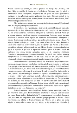 132 – J. Herculano Pires 
Porque  o  destino  do  homem, no  sentido  geral  de  sua  posição  no  Universo,  é  ser 
deus.  Não  no  sentido  de  igualar­se  à  Inteligência  Suprema,  mas  de  atingir  a 
compreensão  dessa  Inteligência,  integrar­se  no  seu  plano  de  vida  e  pensamento, 
participar  de  sua  plenitude.  Assim,  podemos  dizer  que  o  homem  constrói  o  seu 
destino no plano do contingente, mas no plano do transcendente o seu destino já está 
determinado pelas leis universais. 
Mas será apenas o homem que tem esse destino transcendente? E os demais 
seres da Criação, para e por que existem? 
O Espiritismo nos reponde que o Universo é constituído de dois elementos 
fundamentais, as duas substâncias cartesianas — a rés cogitans e a rés extensa — 
ou,  em  termos  espíritas:  o  elemento  inteligente  e  o  elemento  material.  Ainda  em 
termos cartesianos, mas já no plano do pensamento de Espinosa, vemos que essa 
dualidade  se  resolve  numa  espécie  de  monismo  tridimensional:  inteligência  e 
matéria decorrem de uma fonte única, a que estão subordinadas, e que é Deus. Por 
isso que Deus é inteligência e causa. Como causa, o é de todas as coisas. Deus não é 
assim  uma  concepção  antropomórfica,  mas  a  hipóstase  de  Plotino.  O  Universo  é 
hipostático: primeiro, a hipóstase divina, que é Deus; depois, a hipóstase inteligente, 
que  é  o  Espírito;  e,  por  fim,  a  hipóstase  material,  que  é  a  Matéria.  Essas  três 
hipóstases  não  estão,  porém,  separadas,  como  as  da  concepção  plotiniana. 
Constituem apenas aspectos de um mesmo todo. E o que é mais curioso, aspectos 
interpenetrados. É assim que Deus está em tudo e tudo está em Deus, que a matéria 
existe desde o início e que espírito e matéria estão sempre relacionados. 
Como na doutrina de forma e matéria, em Aristóteles, o espírito informa a 
matéria, e esta, por sua vez, manifesta o espírito, e toda essa interação se realiza em 
Deus, porque pela sua vontade e sob poder constante de suas leis. O fluido universal, 
na mecânica cósmica, e o fluido vital, na mecânica biológica, são resultado dialético 
e ao mesmo tempo o elemento de aglutinação de espírito e matéria. Assim, todos os 
seres,  desde  a  região  ontológica  mineral  —  segundo  a  terminologia  da  moderna 
ontologia — até a região vegetal, a animal e a hominal, estão todos integrados no 
mesmo processo e submetidos às mesmas leis e ao mesmo destino. É o que vemos, 
por  exemplo,  no  final  da resposta  do  item  540  de O  LIVRO  DOS  ESPÍRITOS:  “É 
assim que tudo se encadeia na Natureza, desde o átomo primitivo até o arcanjo, pois 
ele mesmo começou pelo átomo. Admirável lei de harmonia, que o vosso espírito 
limitado ainda não pode abranger no seu conjunto!” 
Bastaria perguntar como se explica a finalidade desse imenso processo. Em 
que resultaria, afinal, esse desenvolvimento constante de tudo, de todas as coisas, 
nos rumos da perfeição e da inteligência? A pergunta, como responderia Gonzague 
Truc,  não  pode  ser  respondida  pela  Filosofia,  porque  pertence  à  Mística.  Mas  o 
Espiritismo,  que  admite  o  desenvolvimento  da  Filosofia  até  o  plano  da  antiga 
Mística  e  além  dela  —  uma  vez  que  admite  o  desenvolvimento  ilimitado  da
 
