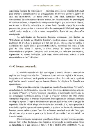 133 – O ESPÍRITO E O TEMPO 
capacidade humana  de  compreender  — responde  com  a  nossa  incapacidade  atual 
para  abarcar  a  complexidade  e  as  consequências  do  processo  cósmico,  dentro  do 
qual  nos  encontramos.  Do  nosso  ponto  de  vista  atual,  demasiado  restrito, 
condicionado pela estreiteza de nossas mentes, em funcionamento na aparelhagem 
de cérebros animais, é impossível a compreensão daquilo que poderíamos chamar, 
nos  termos  da  filosofia  aristotélica, as  causas  finais.  Quando  saímos  do  plano  do 
pensamento, para examinar o problema à luz das nossas possibilidades de expressão 
verbal,  maior  ainda  se  revela  a  nossa  incapacidade,  diante  de  suas  dimensões 
conceptuais. 
As  deficiências  da  linguagem  humana,  assinaladas  por  Kardec  na 
“Introdução  ao  Estudo  da  Doutrina  Espírita”,  mostram  quanto  seria  vã  a  nossa 
pretensão  de  investigar  o  princípio  e  o  fim  das  coisas.  Mas  ao  mesmo  tempo,  o 
Espiritismo nos acena com as possibilidades futuras, mostrando­nos como, a cada 
giro  da  Terra  sobre  si  mesma,  o  nosso  avanço  no  tempo  equivale  ao 
desenvolvimento psíquico. Compete a cada um de nós, e a todos nós em conjunto, 
superarmos  as  nossas  limitações,  pelo  nosso  desenvolvimento  próprio  e  pelo 
desenvolvimento da Civilização. 
4 – O homem no mundo 
A  unidade  essencial  das  leis  que  regem  o  mundo  oferece  à  cosmovisão 
espírita  uma integridade  absoluta.  O  cosmos  é  uma  unidade  orgânica.  O  homem, 
integrado  nessa  unidade,  participando  intimamente  dela,  deixa  de  ser  a  oposição 
espiritual ao mundo material, que as formas clássicas de religião e de filosofia nos 
apresentaram. 
O homem está no mundo como parte do mundo. Sua posição de “projecto”, 
descoberta pelo existencialismo, coincide com a posição do próprio mundo em que 
se integra. O “aqui” e o “agora” assumem importância e significação maiores que as 
das concepções existenciais, porque o “aqui” e o “agora” espíritas não estão apenas 
carregados de passado e prenhes do presente, mas representam unidades sintéticas 
de tempo e espaço. O lugar e o momento que passam equivale ao point­d'optique da 
expressão  feliz  de  Victor  Hugo,  no  Prefácio  de  Cromwell:  é  aí, nesse  pequeno  e 
translúcido espelho, que se refletem o passado, o presente e o futuro não somente do 
homem, mas de todo o cosmos. Deus fala ao homem através de suas leis. Estas, que 
são  eternas,  representam  a  presença  do  imutável  no  mutável,  da  eternidade  na 
transitoriedade. 
O momento que passa não é uma ilha no tempo, nem um ponto no espaço, 
mas um fluir: o fluir da duração. Se o homem o compreender e o sentir, estará pleno 
de  felicidade.  É  o  que  vemos  no  item  614  de  O  LIVRO  DOS  ESPÍRITOS:  “A  lei
 