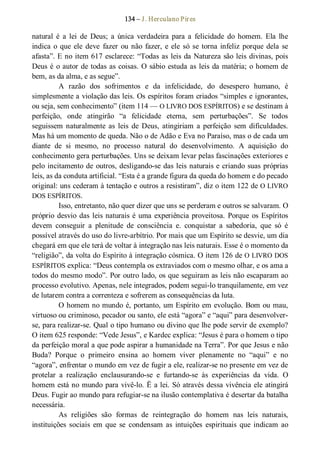 134 – J. Herculano Pires 
natural  é  a  lei  de  Deus;  a  única  verdadeira  para  a  felicidade  do  homem.  Ela  lhe 
indica o que ele deve  fazer ou não fazer, e ele  só se torna infeliz porque dela se 
afasta”. E no item 617 esclarece: “Todas as leis da Natureza são leis divinas, pois 
Deus é o autor de todas as coisas. O sábio estuda as leis da matéria; o homem de 
bem, as da alma, e as segue”. 
A  razão  dos  sofrimentos  e  da  infelicidade,  do  desespero  humano,  é 
simplesmente a violação das leis. Os espíritos foram criados “simples e ignorantes, 
ou seja, sem conhecimento” (item 114 — O LIVRO DOS ESPÍRITOS) e se destinam à 
perfeição,  onde  atingirão  “a  felicidade  eterna,  sem  perturbações”.  Se  todos 
seguissem  naturalmente  as  leis  de  Deus,  atingiriam  a  perfeição  sem  dificuldades. 
Mas há um momento de queda. Não o de Adão e Eva no Paraíso, mas o de cada um 
diante  de  si  mesmo,  no  processo  natural  do  desenvolvimento.  A  aquisição  do 
conhecimento gera perturbações. Uns se deixam levar pelas fascinações exteriores e 
pelo incitamento de outros, desligando­se das leis naturais e criando suas próprias 
leis, as da conduta artificial. “Esta é a grande figura da queda do homem e do pecado 
original: uns cederam à tentação e outros a resistiram”, diz o item 122 de O LIVRO 
DOS ESPÍRITOS. 
Isso, entretanto, não quer dizer que uns se perderam e outros se salvaram. O 
próprio desvio das leis naturais é uma experiência proveitosa. Porque os Espíritos 
devem  conseguir  a  plenitude  de  consciência  e.  conquistar  a  sabedoria,  que  só  é 
possível através do uso do livre­arbítrio. Por mais que um Espírito se desvie, um dia 
chegará em que ele terá de voltar à integração nas leis naturais. Esse é o momento da 
“religião”, da volta do Espírito à integração cósmica. O item 126 de O LIVRO DOS 
ESPÍRITOS explica: “Deus contempla os extraviados com o mesmo olhar, e os ama a 
todos do mesmo modo”. Por outro lado, os que seguiram as leis não escaparam ao 
processo evolutivo. Apenas, nele integrados, podem segui­lo tranquilamente, em vez 
de lutarem contra a correnteza e sofrerem as consequências da luta. 
O homem no mundo é, portanto, um Espírito em evolução. Bom ou mau, 
virtuoso ou criminoso, pecador ou santo, ele está “agora” e “aqui” para desenvolver­ 
se, para realizar­se. Qual o tipo humano ou divino que lhe pode servir de exemplo? 
O item 625 responde: “Vede Jesus”, e Kardec explica: “Jesus é para o homem o tipo 
da perfeição moral a que pode aspirar a humanidade na Terra”. Por que Jesus e não 
Buda?  Porque  o  primeiro  ensina  ao  homem  viver  plenamente  no  “aqui”  e  no 
“agora”, enfrentar o mundo em vez de fugir a ele, realizar­se no presente em vez de 
protelar  a  realização  enclausurando­se  e  furtando­se  às  experiências  da  vida.  O 
homem está no mundo para vivê­lo. Ë a lei. Só através dessa vivência ele atingirá 
Deus. Fugir ao mundo para refugiar­se na ilusão contemplativa é desertar da batalha 
necessária. 
As  religiões  são  formas  de  reintegração  do  homem  nas  leis  naturais, 
instituições  sociais  em  que  se  condensam  as  intuições  espirituais  que  indicam  ao
 