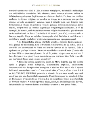 135 – O ESPÍRITO E O TEMPO 
homem o caminho de volta a Deus. Sistemas pedagógicos, destinados à reeducação 
das  coletividades  transviadas.  Não  obstante,  esses  mesmos  sistemas  sofrem  as 
influências negativas dos Espíritos que se afastaram das leis. Por isso, eles também 
evoluem. As formas religiosas se sucedem no tempo, até o momento em que elas 
mesmas  deverão  desaparecer,  cedendo  lugar  à  religião  pura,  sem  templos  nem 
formalismos, à religião em espírito e verdade, que cada consciência professará por si 
mesma, independente de sistemas dogmáticos e organizações sacerdotais. A lei de 
adoração, lei natural, será o fundamento dessa religião assistemática, que o homem 
do  futuro instituirá na Terra. O trabalho é lei natural (item 674), e através dele  o 
homem progride. Fugir ao trabalho é transgredir a lei. Trabalhar é modificar­se e 
modificar o mundo, estabelecer a interação necessária para o progresso geral. 
A lei de igualdade e a lei de liberdade, unindo os homens, deverão conduzi­ 
los à prática da fraternidade. Esta se traduzirá plenamente na lei de justiça, amor e 
caridade,  que  estabelecerá  na  Terra  um  mundo  superior  ao  de  injustiça,  ódio  e 
egoísmo, em que hoje vivemos. “O amor e a caridade — ensina Kardec (Comentário 
ao item 886) — são o complemento da lei de justiça, porque amar ao próximo é 
fazer­lhe todo o bem possível, que desejaríamos que nos fosse feito. Tal é o sentido 
das palavras de Jesus: amai­vos uns aos outros”. 
A Filosofia Espírita desemboca, assim, na Moral Espírita, que não é outra 
senão  a  própria  moral  evangélica,  racionalmente  explicada,  inteiramente 
desembaraçada  das  interpretações  teológicas  e  místicas.  Essa  moral  não  é  apenas 
individual, mas também coletiva. O bem reinará sobre a Terra, e afirma o item 1.019 
de  O  LIVRO  DOS  ESPÍRITOS,  prevendo  o  advento  de  um  novo  mundo,  que  será 
construído por uma humanidade regenerada. Caminhamos para lá, através de todas 
as dificuldades e vicissitudes do presente. E é no presente que temos a oportunidade 
de preparar o futuro. A moral espírita se traduz, assim, na prática incessante do bem, 
única maneira de vivermos bem na atualidade e criarmos o bem para o futuro.
 