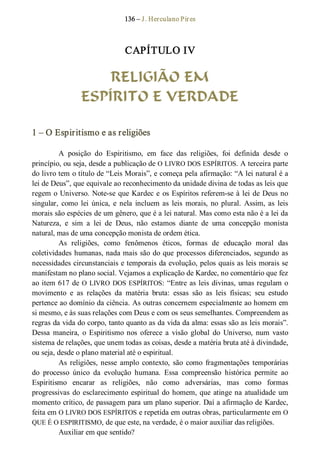 136 – J. Herculano Pires 
CAPÍTULO IV 
RELIGIÃO EM
ESPÍRITO E VERDADE 
1 – O Espiritismo e as religiões 
A  posição  do  Espiritismo,  em  face  das  religiões,  foi  definida  desde  o 
princípio, ou seja, desde a publicação de O LIVRO DOS ESPÍRITOS. A terceira parte 
do livro tem o título de “Leis Morais”, e começa pela afirmação: “A lei natural é a 
lei de Deus”, que equivale ao reconhecimento da unidade divina de todas as leis que 
regem o Universo. Note­se que Kardec e os Espíritos referem­se à lei de Deus no 
singular,  como  lei  única,  e  nela  incluem as  leis  morais, no  plural.  Assim, as  leis 
morais são espécies de um gênero, que é a lei natural. Mas como esta não é a lei da 
Natureza,  e  sim  a  lei  de  Deus,  não  estamos  diante  de  uma  concepção  monista 
natural, mas de uma concepção monista de ordem ética. 
As  religiões,  como  fenômenos  éticos,  formas  de  educação  moral  das 
coletividades humanas, nada mais são do que processos diferenciados, segundo as 
necessidades circunstanciais e temporais da evolução, pelos quais as leis morais se 
manifestam no plano social. Vejamos a explicação de Kardec, no comentário que fez 
ao item 617 de O LIVRO DOS ESPÍRITOS: “Entre as leis divinas, umas regulam o 
movimento  e  as  relações  da  matéria  bruta:  essas  são  as  leis  físicas;  seu  estudo 
pertence ao domínio da ciência. As outras concernem especialmente ao homem em 
si mesmo, e às suas relações com Deus e com os seus semelhantes. Compreendem as 
regras da vida do corpo, tanto quanto as da vida da alma: essas são as leis morais”. 
Dessa  maneira,  o  Espiritismo nos  oferece  a  visão  global  do  Universo,  num  vasto 
sistema de relações, que unem todas as coisas, desde a matéria bruta até à divindade, 
ou seja, desde o plano material até o espiritual. 
As  religiões, nesse  amplo  contexto,  são  como  fragmentações  temporárias 
do  processo  único  da  evolução  humana.  Essa  compreensão  histórica  permite  ao 
Espiritismo  encarar  as  religiões,  não  como  adversárias,  mas  como  formas 
progressivas do esclarecimento espiritual do homem, que atinge na atualidade um 
momento crítico, de passagem para um plano superior. Daí a afirmação de Kardec, 
feita em O LIVRO DOS ESPÍRITOS e repetida em outras obras, particularmente em O 
QUE É O ESPIRITISMO, de que este, na verdade, é o maior auxiliar das religiões. 
Auxiliar em que sentido?
 