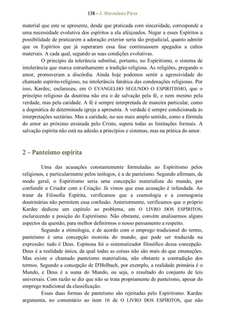 138 – J. Herculano Pires 
material que este se apresente, desde que praticada com sinceridade, corresponde a 
uma necessidade evolutiva dos espíritos a ela afeiçoados. Negar a esses Espíritos a 
possibilidade de praticarem a adoração exterior seria tão prejudicial, quanto admitir 
que  os  Espíritos  que  já  superaram  essa  fase  continuassem  apegados  a  cultos 
materiais. A cada qual, segundo as suas condições evolutivas. 
O princípio da tolerância substitui, portanto, no Espiritismo, o sistema de 
intolerância que marca estranhamente a tradição religiosa. As religiões, pregando o 
amor,  promoveram  a  discórdia.  Ainda  hoje  podemos  sentir  a  agressividade  do 
chamado espírito­religioso, na intolerância fanática das condenações religiosas. Por 
isso,  Kardec,  esclareceu,  em  O  EVANGELHO  SEGUNDO  O  ESPIRITISMO,  que  o 
princípio religioso  da  doutrina não  era  o  de  salvação  pela  fé,  e  nem  mesmo  pela 
verdade, mas pela caridade. A fé é sempre interpretada de maneira particular, como 
a dogmática de determinada igreja a apresenta. A verdade é sempre condicionada às 
interpretações sectárias. Mas a caridade, no seu mais amplo sentido, como a fórmula 
do  amor  ao  próximo  ensinada  pelo Cristo,  supera  todas  as  limitações  formais.  A 
salvação espírita não está na adesão a princípios e sistemas, mas na prática do amor. 
2 – Panteísmo espírita 
Uma  das  acusações  constantemente  formuladas  ao  Espiritismo  pelos 
religiosos, e particularmente pelos teólogos, é a de panteísmo. Segundo afirmam, de 
modo  geral,  o  Espiritismo  seria  uma  concepção  materialista  do  mundo,  por 
confundir o Criador com a Criação. Já vimos que  essa acusação é infundada. Ao 
tratar  da  Filosofia  Espírita,  verificamos  que  a  cosmologia  e  a  cosmogonia 
doutrinárias não permitem essa confusão. Anteriormente, verificamos que o próprio 
Kardec  dedicou  um  capítulo  ao  problema,  em  O  LIVRO  DOS  ESPÍRITOS, 
esclarecendo  a  posição  do  Espiritismo.  Não  obstante,  convém  analisarmos  alguns 
aspectos da questão, para melhor definirmos o nosso pensamento a respeito. 
Segundo a etimologia, e de acordo  com  o  emprego tradicional do termo, 
panteísmo  é  uma  concepção  monista  do  mundo,  que  pode  ser  traduzida  na 
expressão: tudo é Deus. Espinosa foi o sistematizador filosófico dessa concepção. 
Deus é a realidade única, da qual todas as coisas não são mais do que emanações. 
Mas  existe  o  chamado  panteísmo  materialista,  não  obstante  a  contradição  dos 
termos. Segundo a concepção de D'Holbach, por exemplo, a realidade primária é o 
Mundo,  e  Deus  é  a  suma  do  Mundo,  ou  seja,  o  resultado  do  conjunto  de  leis 
universais. Com razão se diz que não se trata propriamente de panteísmo, apesar do 
emprego tradicional da classificação. 
Essas  duas  formas  de  panteísmo  são  rejeitadas  pelo  Espiritismo.  Kardec 
argumenta,  no  comentário  ao  item  16  de  O  LIVRO  DOS  ESPÍRITOS,  que  não
 